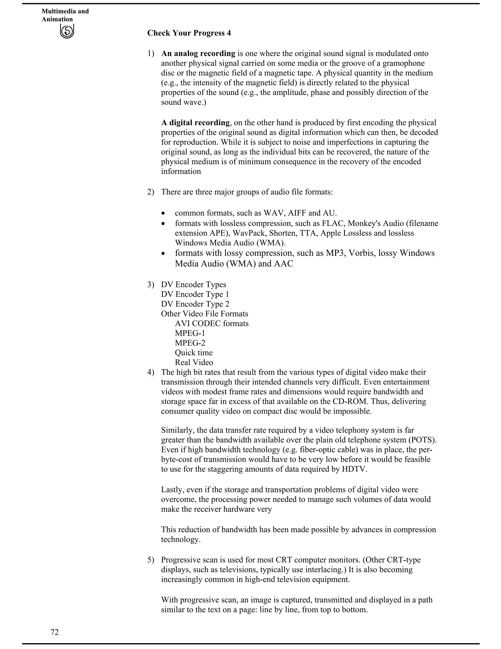 Multimedia and
Animation
Check Your Progress 4
1) An analog recording is one where the original sound signal is modulated onto
another physical signal carried on some media or the groove of a gramophone
disc or the magnetic field of a magnetic tape. A physical quantity in the medium
(e.g., the intensity of the magnetic field) is directly related to the physical
properties of the sound (e.g., the amplitude, phase and possibly direction of the
sound wave.)
A digital recording, on the other hand is produced by first encoding the physical
properties of the original sound as digital information which can then, be decoded
for reproduction. While it is subject to noise and imperfections in capturing the
original sound, as long as the individual bits can be recovered, the nature of the
physical medium is of minimum consequence in the recovery of the encoded
information
2) There are three major groups of audio file formats:
common formats, such as WAV, AIFF and AU.
formats with lossless compression, such as FLAC, Monkey's Audio (filename
extension APE), WavPack, Shorten, TTA, Apple Lossless and lossless
Windows Media Audio (WMA).
formats with lossy compression, such as MP3, Vorbis, lossy Windows
Media Audio (WMA) and AAC
3) DV Encoder Types
DV Encoder Type 1
DV Encoder Type 2
Other Video File Formats
AVI CODEC formats
MPEG-1
MPEG-2
Quick time
Real Video
4) The high bit rates that result from the various types of digital video make their
transmission through their intended channels very difficult. Even entertainment
videos with modest frame rates and dimensions would require bandwidth and
storage space far in excess of that available on the CD-ROM. Thus, delivering
consumer quality video on compact disc would be impossible.
Similarly, the data transfer rate required by a video telephony system is far
greater than the bandwidth available over the plain old telephone system (POTS).
Even if high bandwidth technology (e.g. fiber-optic cable) was in place, the per-
byte-cost of transmission would have to be very low before it would be feasible
to use for the staggering amounts of data required by HDTV.
Lastly, even if the storage and transportation problems of digital video were
overcome, the processing power needed to manage such volumes of data would
make the receiver hardware very
This reduction of bandwidth has been made possible by advances in compression
technology.
5) Progressive scan is used for most CRT computer monitors. (Other CRT-type
displays, such as televisions, typically use interlacing.) It is also becoming
increasingly common in high-end television equipment.
72
With progressive scan, an image is captured, transmitted and displayed in a path
similar to the text on a page: line by line, from top to bottom.
 