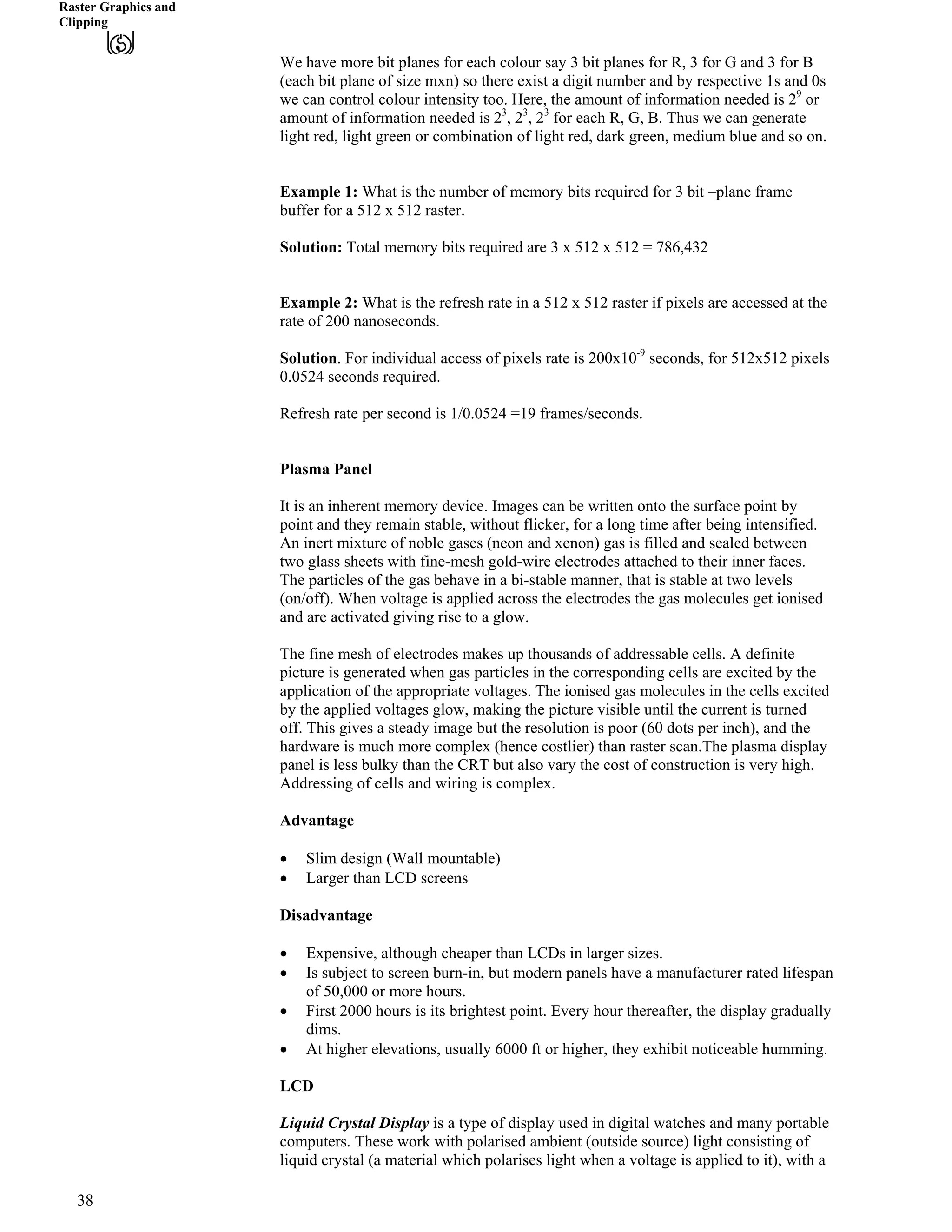Raster Graphics and
Clipping
We have more bit planes for each colour say 3 bit planes for R, 3 for G and 3 for B
(each bit plane of size mxn) so there exist a digit number and by respective 1s and 0s
we can control colour intensity too. Here, the amount of information needed is 29
or
amount of information needed is 23
, 23 3
, 2 for each R, G, B. Thus we can generate
light red, light green or combination of light red, dark green, medium blue and so on.
Example 1: What is the number of memory bits required for 3 bit –plane frame
buffer for a 512 x 512 raster.
Solution: Total memory bits required are 3 x 512 x 512 = 786,432
Example 2: What is the refresh rate in a 512 x 512 raster if pixels are accessed at the
rate of 200 nanoseconds.
Solution. For individual access of pixels rate is 200x10-9
seconds, for 512x512 pixels
0.0524 seconds required.
Refresh rate per second is 1/0.0524 =19 frames/seconds.
Plasma Panel
It is an inherent memory device. Images can be written onto the surface point by
point and they remain stable, without flicker, for a long time after being intensified.
An inert mixture of noble gases (neon and xenon) gas is filled and sealed between
two glass sheets with fine-mesh gold-wire electrodes attached to their inner faces.
The particles of the gas behave in a bi-stable manner, that is stable at two levels
(on/off). When voltage is applied across the electrodes the gas molecules get ionised
and are activated giving rise to a glow.
The fine mesh of electrodes makes up thousands of addressable cells. A definite
picture is generated when gas particles in the corresponding cells are excited by the
application of the appropriate voltages. The ionised gas molecules in the cells excited
by the applied voltages glow, making the picture visible until the current is turned
off. This gives a steady image but the resolution is poor (60 dots per inch), and the
hardware is much more complex (hence costlier) than raster scan.The plasma display
panel is less bulky than the CRT but also vary the cost of construction is very high.
Addressing of cells and wiring is complex.
Advantage
‚ Slim design (Wall mountable)
‚ Larger than LCD screens
Disadvantage
‚ Expensive, although cheaper than LCDs in larger sizes.
‚ Is subject to screen burn-in, but modern panels have a manufacturer rated lifespan
of 50,000 or more hours.
‚ First 2000 hours is its brightest point. Every hour thereafter, the display gradually
dims.
‚ At higher elevations, usually 6000 ft or higher, they exhibit noticeable humming.
LCD
Liquid Crystal Display is a type of display used in digital watches and many portable
computers. These work with polarised ambient (outside source) light consisting of
liquid crystal (a material which polarises light when a voltage is applied to it), with a
38
 