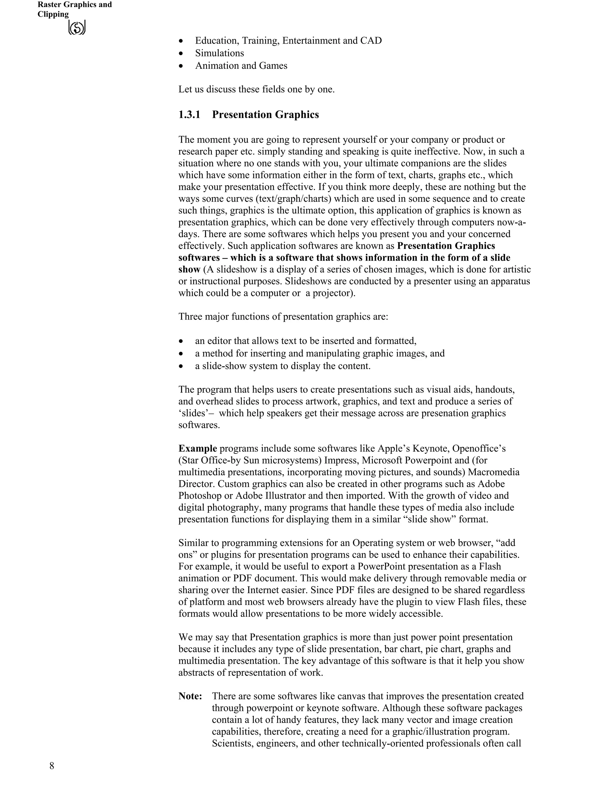 Raster Graphics and
Clipping
‚ Education, Training, Entertainment and CAD
‚ Simulations
‚ Animation and Games
Let us discuss these fields one by one.
1.3.1 Presentation Graphics
The moment you are going to represent yourself or your company or product or
research paper etc. simply standing and speaking is quite ineffective. Now, in such a
situation where no one stands with you, your ultimate companions are the slides
which have some information either in the form of text, charts, graphs etc., which
make your presentation effective. If you think more deeply, these are nothing but the
ways some curves (text/graph/charts) which are used in some sequence and to create
such things, graphics is the ultimate option, this application of graphics is known as
presentation graphics, which can be done very effectively through computers now-a-
days. There are some softwares which helps you present you and your concerned
effectively. Such application softwares are known as Presentation Graphics
softwares – which is a software that shows information in the form of a slide
show (A slideshow is a display of a series of chosen images, which is done for artistic
or instructional purposes. Slideshows are conducted by a presenter using an apparatus
which could be a computer or a projector).
Three major functions of presentation graphics are:
‚ an editor that allows text to be inserted and formatted,
‚ a method for inserting and manipulating graphic images, and
‚ a slide-show system to display the content.
The program that helps users to create presentations such as visual aids, handouts,
and overhead slides to process artwork, graphics, and text and produce a series of
‘slides’– which help speakers get their message across are presenation graphics
softwares.
Example programs include some softwares like Apple’s Keynote, Openoffice’s
(Star Office-by Sun microsystems) Impress, Microsoft Powerpoint and (for
multimedia presentations, incorporating moving pictures, and sounds) Macromedia
Director. Custom graphics can also be created in other programs such as Adobe
Photoshop or Adobe Illustrator and then imported. With the growth of video and
digital photography, many programs that handle these types of media also include
presentation functions for displaying them in a similar “slide show” format.
Similar to programming extensions for an Operating system or web browser, “add
ons” or plugins for presentation programs can be used to enhance their capabilities.
For example, it would be useful to export a PowerPoint presentation as a Flash
animation or PDF document. This would make delivery through removable media or
sharing over the Internet easier. Since PDF files are designed to be shared regardless
of platform and most web browsers already have the plugin to view Flash files, these
formats would allow presentations to be more widely accessible.
We may say that Presentation graphics is more than just power point presentation
because it includes any type of slide presentation, bar chart, pie chart, graphs and
multimedia presentation. The key advantage of this software is that it help you show
abstracts of representation of work.
Note: There are some softwares like canvas that improves the presentation created
through powerpoint or keynote software. Although these software packages
contain a lot of handy features, they lack many vector and image creation
capabilities, therefore, creating a need for a graphic/illustration program.
Scientists, engineers, and other technically-oriented professionals often call
8
 