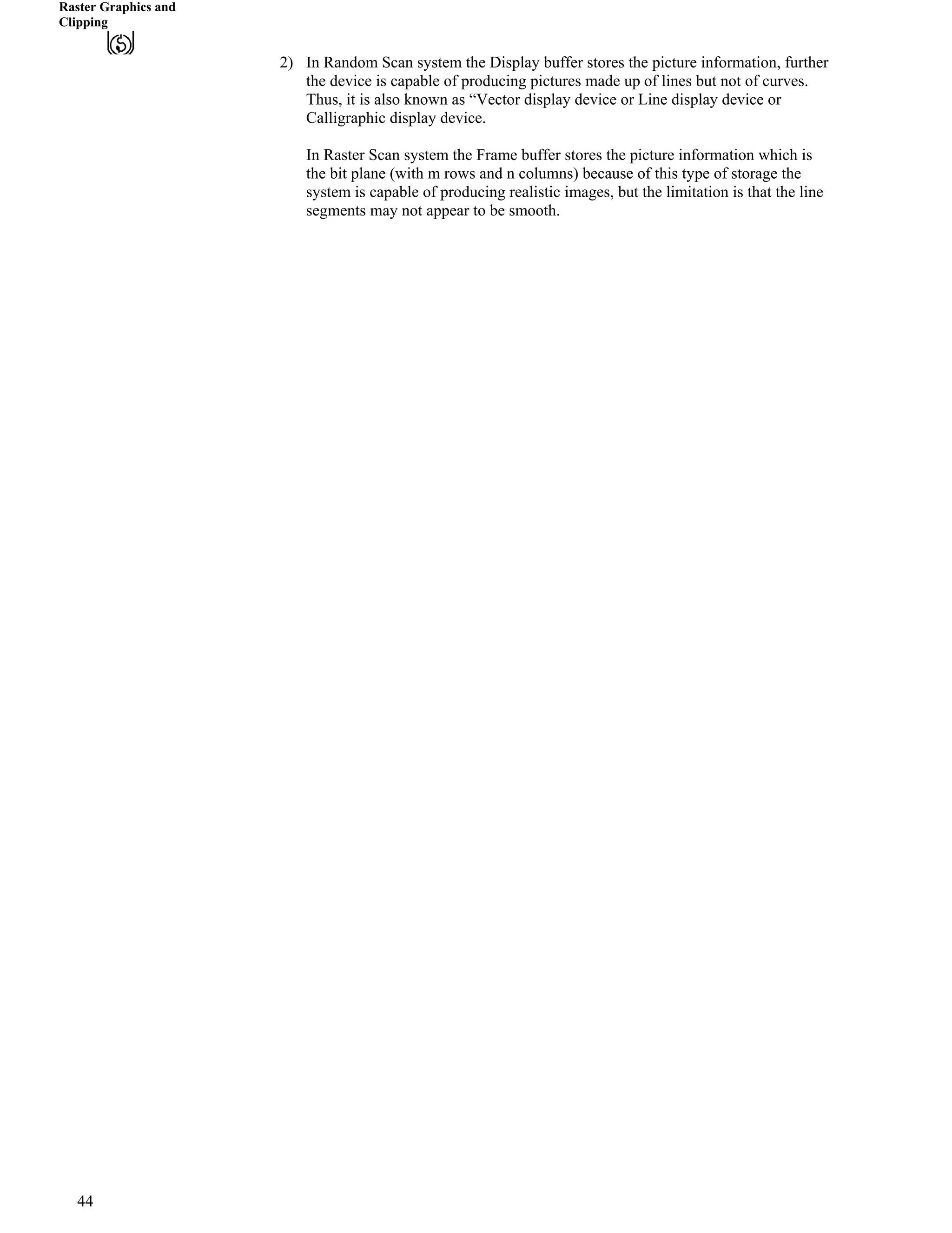 Raster Graphics and
Clipping
2) In Random Scan system the Display buffer stores the picture information, further
the device is capable of producing pictures made up of lines but not of curves.
Thus, it is also known as “Vector display device or Line display device or
Calligraphic display device.
In Raster Scan system the Frame buffer stores the picture information which is
the bit plane (with m rows and n columns) because of this type of storage the
system is capable of producing realistic images, but the limitation is that the line
segments may not appear to be smooth.
44
 