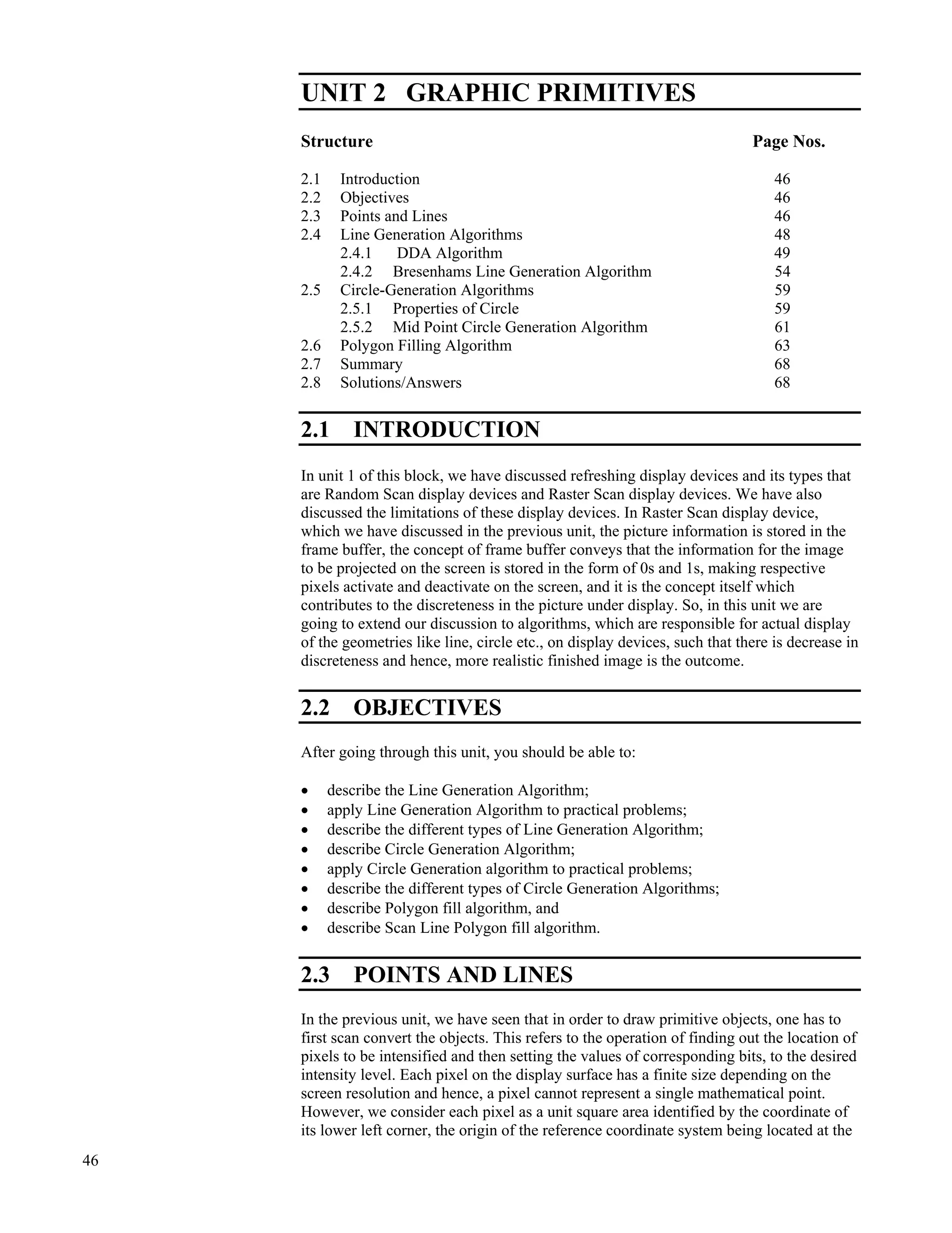 46
Raster Graphics and
Clipping
UNIT 2 GRAPHIC PRIMITIVES
Structure Page Nos.
2.1 Introduction 46
2.2 Objectives 46
2.3 Points and Lines 46
2.4 Line Generation Algorithms 48
2.4.1 DDA Algorithm 49
2.4.2 Bresenhams Line Generation Algorithm 54
2.5 Circle-Generation Algorithms 59
2.5.1 Properties of Circle 59
2.5.2 Mid Point Circle Generation Algorithm 61
2.6 Polygon Filling Algorithm 63
2.7 Summary 68
2.8 Solutions/Answers 68
2.1 INTRODUCTION
In unit 1 of this block, we have discussed refreshing display devices and its types that
are Random Scan display devices and Raster Scan display devices. We have also
discussed the limitations of these display devices. In Raster Scan display device,
which we have discussed in the previous unit, the picture information is stored in the
frame buffer, the concept of frame buffer conveys that the information for the image
to be projected on the screen is stored in the form of 0s and 1s, making respective
pixels activate and deactivate on the screen, and it is the concept itself which
contributes to the discreteness in the picture under display. So, in this unit we are
going to extend our discussion to algorithms, which are responsible for actual display
of the geometries like line, circle etc., on display devices, such that there is decrease in
discreteness and hence, more realistic finished image is the outcome.
2.2 OBJECTIVES
After going through this unit, you should be able to:
‚ describe the Line Generation Algorithm;
‚ apply Line Generation Algorithm to practical problems;
‚ describe the different types of Line Generation Algorithm;
‚ describe Circle Generation Algorithm;
‚ apply Circle Generation algorithm to practical problems;
‚ describe the different types of Circle Generation Algorithms;
‚ describe Polygon fill algorithm, and
‚ describe Scan Line Polygon fill algorithm.
2.3 POINTS AND LINES
In the previous unit, we have seen that in order to draw primitive objects, one has to
first scan convert the objects. This refers to the operation of finding out the location of
pixels to be intensified and then setting the values of corresponding bits, to the desired
intensity level. Each pixel on the display surface has a finite size depending on the
screen resolution and hence, a pixel cannot represent a single mathematical point.
However, we consider each pixel as a unit square area identified by the coordinate of
its lower left corner, the origin of the reference coordinate system being located at the
 