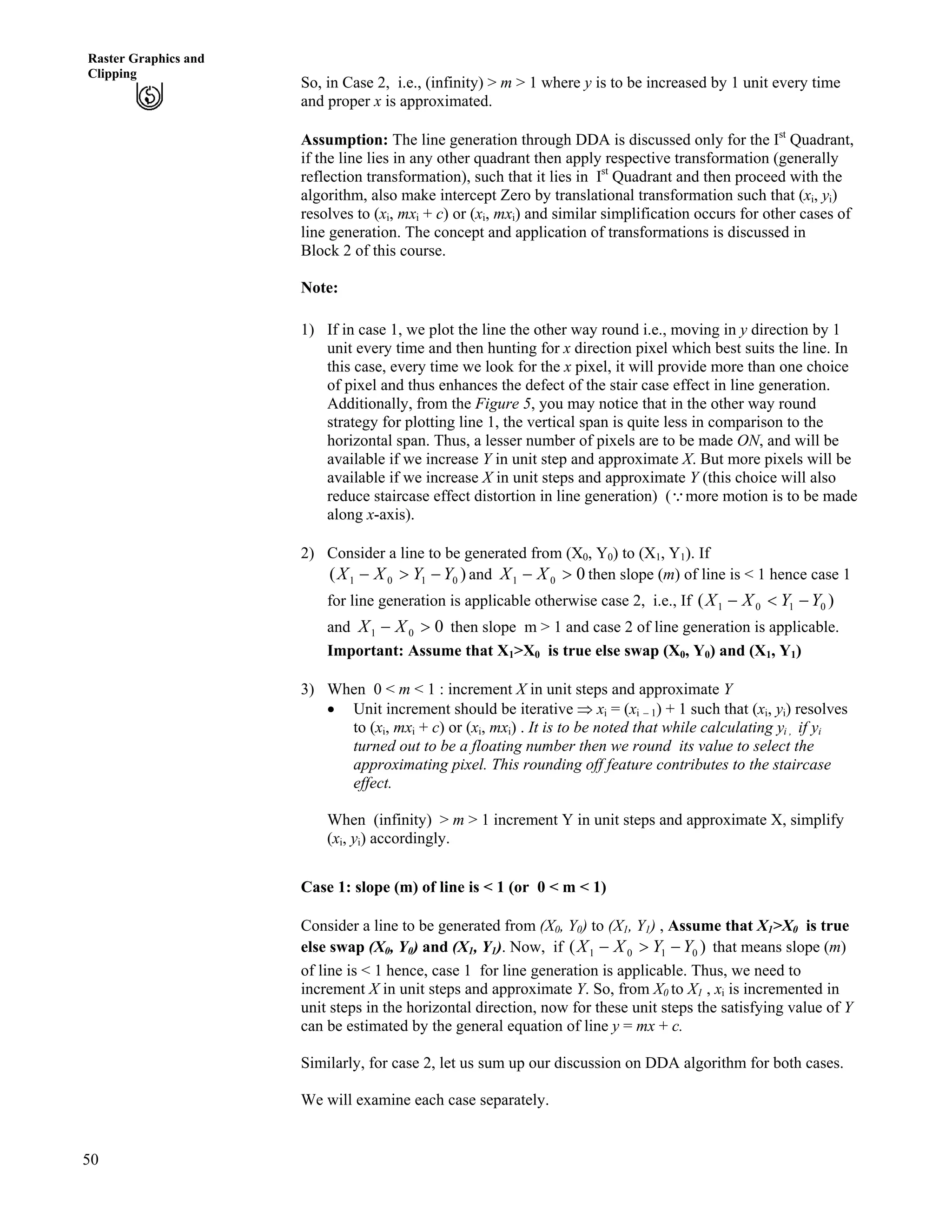 50
Raster Graphics and
Clipping
So, in Case 2, i.e., (infinity) > m > 1 where y is to be increased by 1 unit every time
and proper x is approximated.
Assumption: The line generation through DDA is discussed only for the Ist
Quadrant,
if the line lies in any other quadrant then apply respective transformation (generally
reflection transformation), such that it lies in Ist
Quadrant and then proceed with the
algorithm, also make intercept Zero by translational transformation such that (xi, yi)
resolves to (xi, mxi + c) or (xi, mxi) and similar simplification occurs for other cases of
line generation. The concept and application of transformations is discussed in
Block 2 of this course.
Note:
1) If in case 1, we plot the line the other way round i.e., moving in y direction by 1
unit every time and then hunting for x direction pixel which best suits the line. In
this case, every time we look for the x pixel, it will provide more than one choice
of pixel and thus enhances the defect of the stair case effect in line generation.
Additionally, from the Figure 5, you may notice that in the other way round
strategy for plotting line 1, the vertical span is quite less in comparison to the
horizontal span. Thus, a lesser number of pixels are to be made ON, and will be
available if we increase Y in unit step and approximate X. But more pixels will be
available if we increase X in unit steps and approximate Y (this choice will also
reduce staircase effect distortion in line generation) (9more motion is to be made
along x-axis).
2) Consider a line to be generated from (X0, Y0) to (X1, Y1). If
)( 0101 YYXX /@/ and 001 @/ XX then slope (m) of line is < 1 hence case 1
for line generation is applicable otherwise case 2, i.e., If ( )0101 YYXX />/
and then slope m > 1 and case 2 of line generation is applicable.001 @/ XX
Important: Assume that X1>X0 is true else swap (X0, Y0) and (X1, Y1)
3) When 0 < m < 1 : increment X in unit steps and approximate Y
‚ Unit increment should be iterative µ xi = (xi – 1) + 1 such that (xi, yi) resolves
to (xi, mxi + c) or (xi, mxi) . It is to be noted that while calculating yi , if yi
turned out to be a floating number then we round its value to select the
approximating pixel. This rounding off feature contributes to the staircase
effect.
When (infinity) > m > 1 increment Y in unit steps and approximate X, simplify
(xi, yi) accordingly.
Case 1: slope (m) of line is < 1 (or 0 < m < 1)
Consider a line to be generated from (X0, Y0) to (X1, Y1) , Assume that X1>X0 is true
else swap (X0, Y0) and (X1, Y1). Now, if ( )0101 YYXX /@/ that means slope (m)
of line is < 1 hence, case 1 for line generation is applicable. Thus, we need to
increment X in unit steps and approximate Y. So, from X0 to X1 , xi is incremented in
unit steps in the horizontal direction, now for these unit steps the satisfying value of Y
can be estimated by the general equation of line y = mx + c.
Similarly, for case 2, let us sum up our discussion on DDA algorithm for both cases.
We will examine each case separately.
 