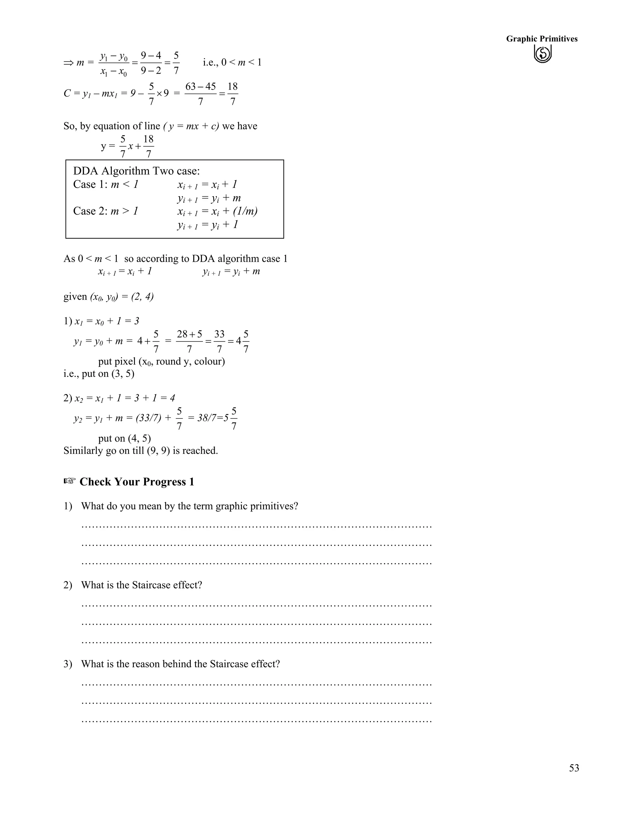 53
Graphic Primitives
µ m = 1 0
1 0
9 4 5
9 2 7
y y
x x
/ /
? ?
/ /
i.e., 0 < m < 1
C = y1 – mx1 = 9 –
5
9
7
· =
63 45 18
7 7
/
?
So, by equation of line ( y = mx + c) we have
y =
5 18
7 7
x -
DDA Algorithm Two case:
Case 1: m < 1 xi + 1 = xi + 1
yi + 1 = yi + m
Case 2: m > 1 xi + 1 = xi + (1/m)
yi + 1 = yi + 1
As 0 < m < 1 so according to DDA algorithm case 1
xi + 1 = xi + 1 yi + 1 = yi + m
given (x0, y0) = (2, 4)
1) x1 = x0 + 1 = 3
y1 = y0 + m =
5
4
7
- =
28 5 33 5
4
7 7
-
? ?
7
put pixel (x0, round y, colour)
i.e., put on (3, 5)
2) x2 = x1 + 1 = 3 + 1 = 4
y2 = y1 + m = (33/7) +
5
7
= 38/7=5
5
7
put on (4, 5)
Similarly go on till (9, 9) is reached.
- Check Your Progress 1
1) What do you mean by the term graphic primitives?
………………………………………………………………………………………
………………………………………………………………………………………
………………………………………………………………………………………
2) What is the Staircase effect?
………………………………………………………………………………………
………………………………………………………………………………………
………………………………………………………………………………………
3) What is the reason behind the Staircase effect?
………………………………………………………………………………………
………………………………………………………………………………………
………………………………………………………………………………………
 