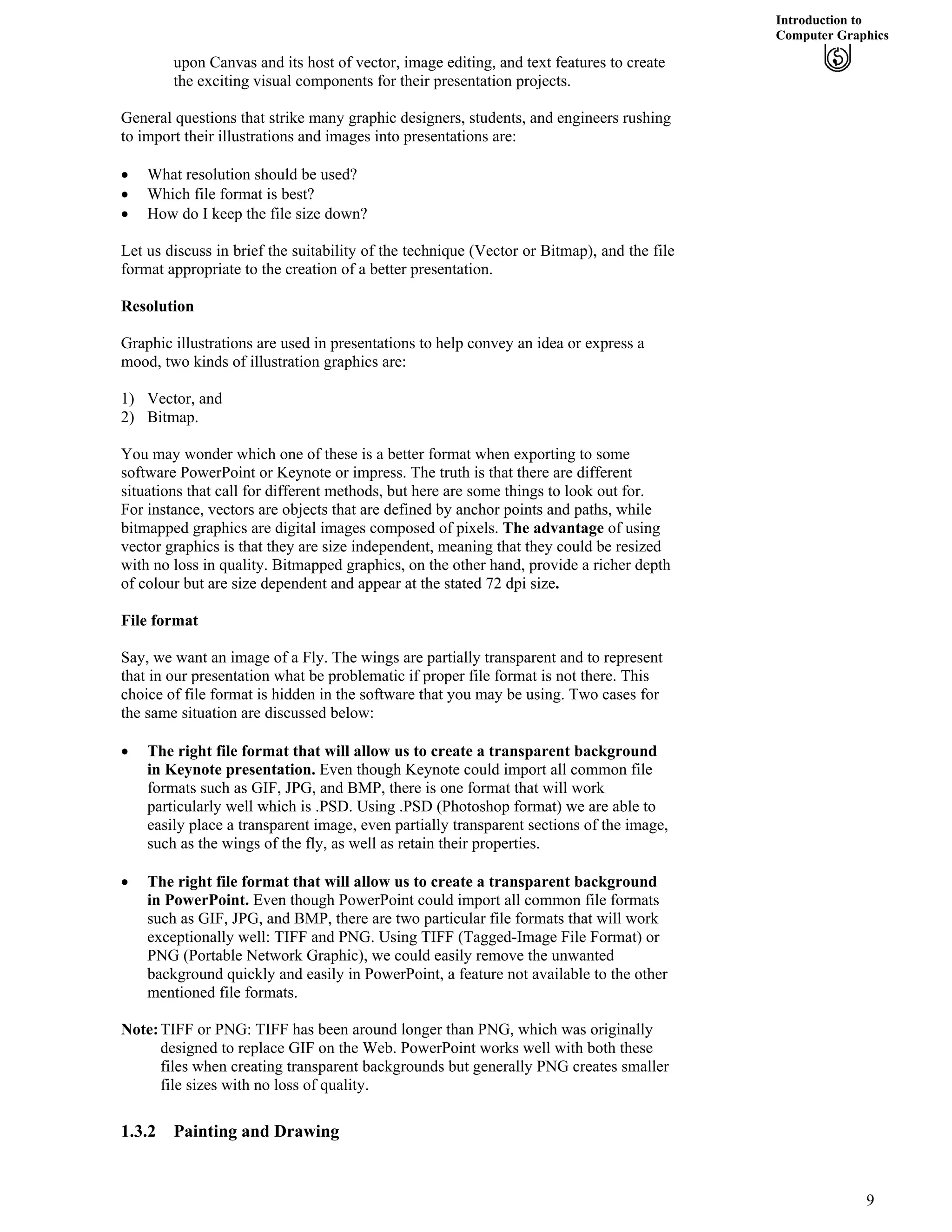 Introduction to
Computer Graphics
upon Canvas and its host of vector, image editing, and text features to create
the exciting visual components for their presentation projects.
General questions that strike many graphic designers, students, and engineers rushing
to import their illustrations and images into presentations are:
‚ What resolution should be used?
‚ Which file format is best?
‚ How do I keep the file size down?
Let us discuss in brief the suitability of the technique (Vector or Bitmap), and the file
format appropriate to the creation of a better presentation.
Resolution
Graphic illustrations are used in presentations to help convey an idea or express a
mood, two kinds of illustration graphics are:
1) Vector, and
2) Bitmap.
You may wonder which one of these is a better format when exporting to some
software PowerPoint or Keynote or impress. The truth is that there are different
situations that call for different methods, but here are some things to look out for.
For instance, vectors are objects that are defined by anchor points and paths, while
bitmapped graphics are digital images composed of pixels. The advantage of using
vector graphics is that they are size independent, meaning that they could be resized
with no loss in quality. Bitmapped graphics, on the other hand, provide a richer depth
of colour but are size dependent and appear at the stated 72 dpi size.
File format
Say, we want an image of a Fly. The wings are partially transparent and to represent
that in our presentation what be problematic if proper file format is not there. This
choice of file format is hidden in the software that you may be using. Two cases for
the same situation are discussed below:
‚ The right file format that will allow us to create a transparent background
in Keynote presentation. Even though Keynote could import all common file
formats such as GIF, JPG, and BMP, there is one format that will work
particularly well which is .PSD. Using .PSD (Photoshop format) we are able to
easily place a transparent image, even partially transparent sections of the image,
such as the wings of the fly, as well as retain their properties.
‚ The right file format that will allow us to create a transparent background
in PowerPoint. Even though PowerPoint could import all common file formats
such as GIF, JPG, and BMP, there are two particular file formats that will work
exceptionally well: TIFF and PNG. Using TIFF (Tagged-Image File Format) or
PNG (Portable Network Graphic), we could easily remove the unwanted
background quickly and easily in PowerPoint, a feature not available to the other
mentioned file formats.
Note:TIFF or PNG: TIFF has been around longer than PNG, which was originally
designed to replace GIF on the Web. PowerPoint works well with both these
files when creating transparent backgrounds but generally PNG creates smaller
file sizes with no loss of quality.
1.3.2 Painting and Drawing
9
 