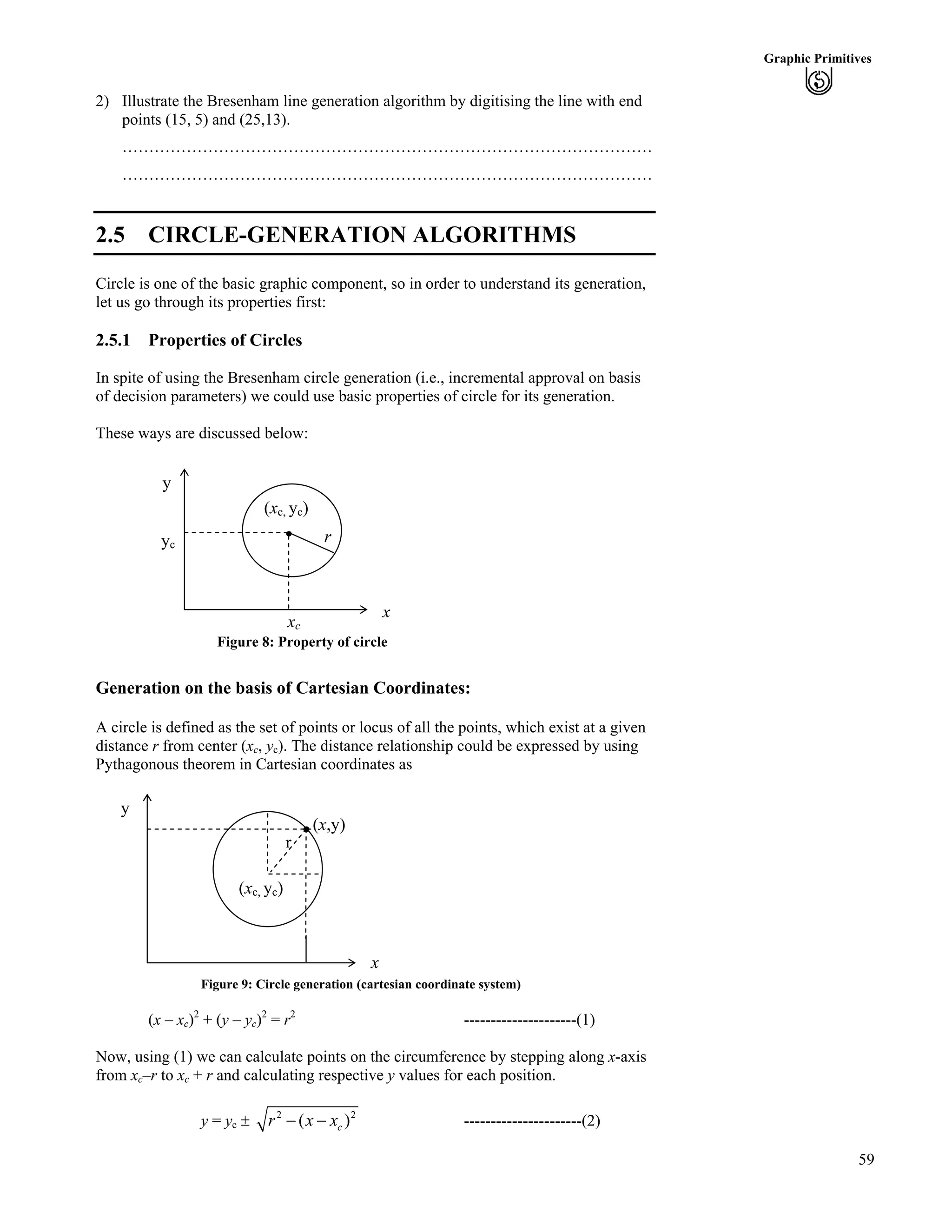 59
Graphic Primitives
2) Illustrate the Bresenham line generation algorithm by digitising the line with end
points (15, 5) and (25,13).
………………………………………………………………………………………
………………………………………………………………………………………
2.5 CIRCLE-GENERATION ALGORITHMS
Circle is one of the basic graphic component, so in order to understand its generation,
let us go through its properties first:
2.5.1 Properties of Circles
In spite of using the Bresenham circle generation (i.e., incremental approval on basis
of decision parameters) we could use basic properties of circle for its generation.
These ways are discussed below:
y
r
(xc, yc)
xc
Figure 8: Property of circle
x
yc
Generation on the basis of Cartesian Coordinates:
A circle is defined as the set of points or locus of all the points, which exist at a given
distance r from center (xc, yc). The distance relationship could be expressed by using
Pythagonous theorem in Cartesian coordinates as
y
r
(x,y)
(xc, yc)
x
Figure 9: Circle generation (cartesian coordinate system)
(x – xc)2
+ (y – yc)2
= r2
---------------------(1)
Now, using (1) we can calculate points on the circumference by stepping along x-axis
from xc–r to xc + r and calculating respective y values for each position.
y = yc ‒ 2
( cr x x/ / 2
) ----------------------(2)
 