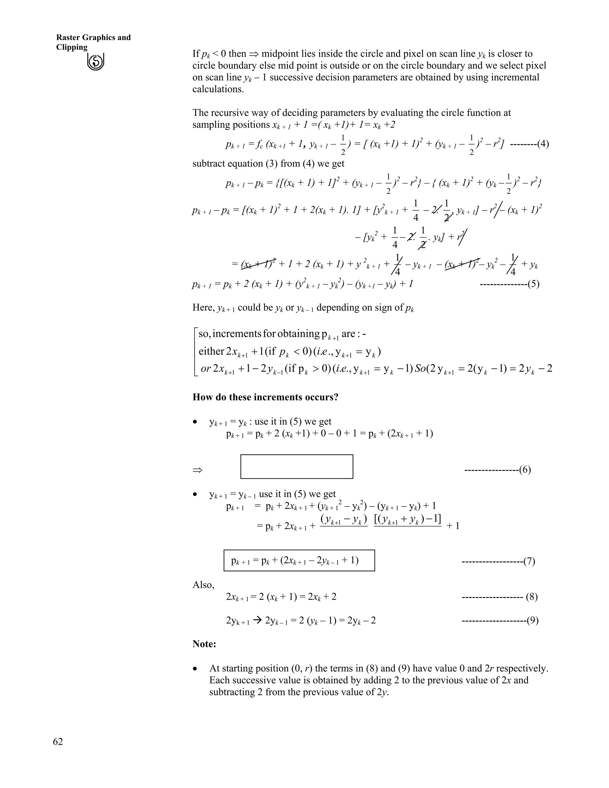 62
Raster Graphics and
Clipping
If pk < 0 then µ midpoint lies inside the circle and pixel on scan line yk is closer to
circle boundary else mid point is outside or on the circle boundary and we select pixel
on scan line yk – 1 successive decision parameters are obtained by using incremental
calculations.
The recursive way of deciding parameters by evaluating the circle function at
sampling positions xk + 1 + 1 =( xk +1)+ 1= xk +2
pk + 1 = fc (xk +1 + 1, yk + 1 –
2
1
) = [ (xk +1) + 1)2
+ (yk + 1 –
2
1
)2
– r2
] --------(4)
subtract equation (3) from (4) we get
pk + 1 – pk = {[(xk + 1) + 1]2
+ (yk + 1 –
2
1
)2
– r2
} – { (xk + 1)2
+ (yk –
2
1
)2
– r2
}
pk + 1 – pk = [(xk + 1)2
+ 1 + 2(xk + 1). 1] + [y2
k + 1 +
4
1
– 2.
2
1
. yk + 1] – r2
– (xk + 1)2
– [yk
2
+
4
1
– 2.
2
1
. yk] + r2
= (xk + 1)2
+ 1 + 2 (xk + 1) + y 2
k + 1 +
4
1
– yk + 1 – (xk + 1)2
– yk
2
–
4
1
+ yk
pk + 1 = pk + 2 (xk + 1) + (y2
k + 1 – yk
2
) – (yk +1 – yk) + 1 --------------(5)
Here, yk + 1 could be yk or yk – 1 depending on sign of pk
È
È
È
É
Ç
/?/?/?@/-
?>-
--/-
--
-
22)1y(2y2()1yy.,.()0pif(212
)yy.,.()0if(12either
-:arepobtainingforincrementsso,
1111
11
1
kkkkkkkk
kkkk
k
ySoeiyxor
eipx
How do these increments occurs?
‚ yk + 1 = yk : use it in (5) we get
pk + 1 = pk + 2 (xk +1) + 0 – 0 + 1 = pk + (2xk + 1 + 1)
µ ----------------(6)pk + 1 = pk + (2xk + 1 + 1)
‚ yk + 1 = yk – 1 use it in (5) we get
pk + 1 = pk + 2xk + 1 + (yk + 1
2
– yk
2
) – (yk + 1 – yk) + 1
= pk + 2xk + 1 +
)( 1 kk yy /- ]1)[( 1 /-- kk yy
+ 1
------------------(7)pk + 1 = pk + (2xk + 1 – 2yk – 1 + 1)
Also,
2xk + 1 = 2 (xk + 1) = 2xk + 2 ------------------ (8)
2yk + 1 å 2yk – 1 = 2 (yk – 1) = 2yk – 2 -------------------(9)
Note:
‚ At starting position (0, r) the terms in (8) and (9) have value 0 and 2r respectively.
Each successive value is obtained by adding 2 to the previous value of 2x and
subtracting 2 from the previous value of 2y.
 