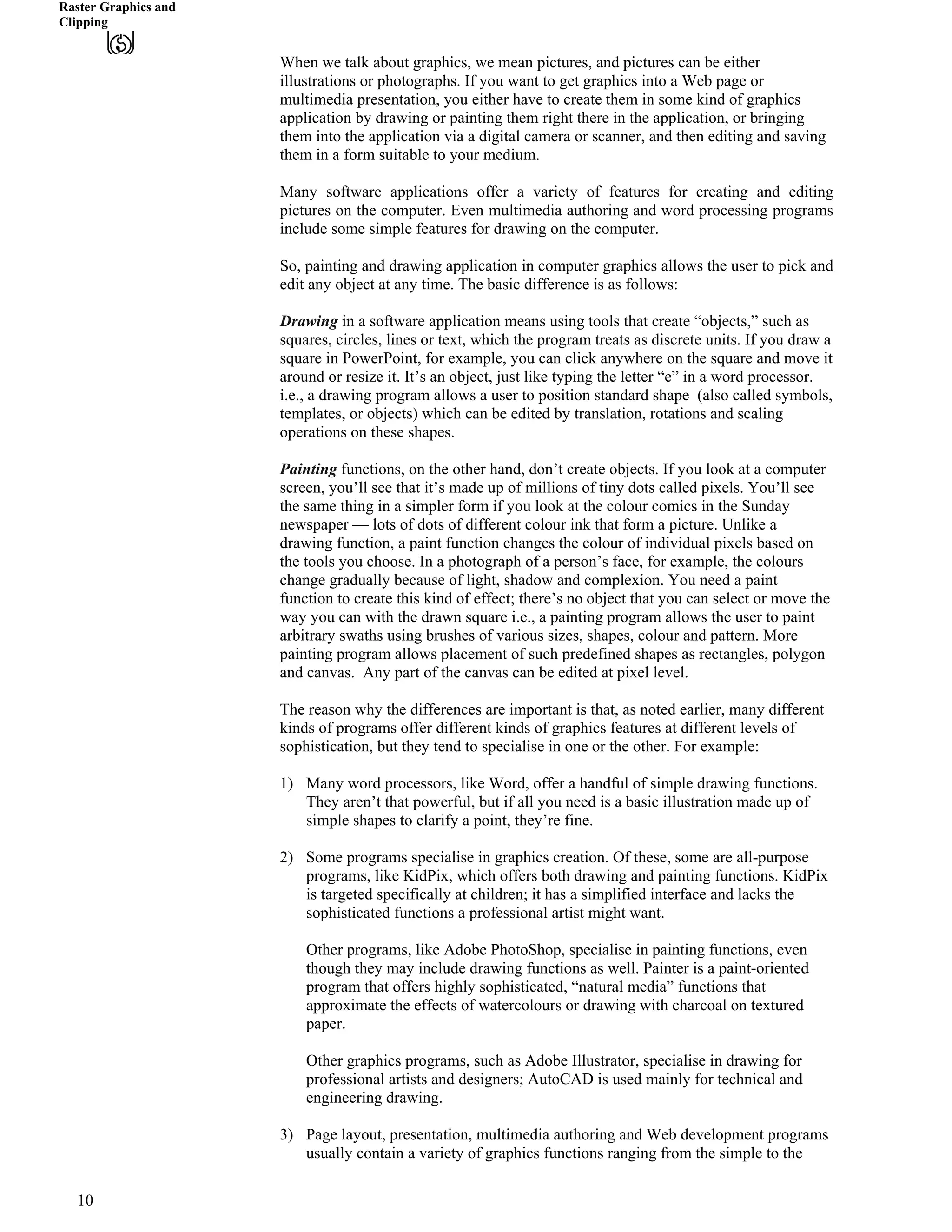 Raster Graphics and
Clipping
When we talk about graphics, we mean pictures, and pictures can be either
illustrations or photographs. If you want to get graphics into a Web page or
multimedia presentation, you either have to create them in some kind of graphics
application by drawing or painting them right there in the application, or bringing
them into the application via a digital camera or scanner, and then editing and saving
them in a form suitable to your medium.
Many software applications offer a variety of features for creating and editing
pictures on the computer. Even multimedia authoring and word processing programs
include some simple features for drawing on the computer.
So, painting and drawing application in computer graphics allows the user to pick and
edit any object at any time. The basic difference is as follows:
Drawing in a software application means using tools that create “objects,” such as
squares, circles, lines or text, which the program treats as discrete units. If you draw a
square in PowerPoint, for example, you can click anywhere on the square and move it
around or resize it. It’s an object, just like typing the letter “e” in a word processor.
i.e., a drawing program allows a user to position standard shape (also called symbols,
templates, or objects) which can be edited by translation, rotations and scaling
operations on these shapes.
Painting functions, on the other hand, don’t create objects. If you look at a computer
screen, you’ll see that it’s made up of millions of tiny dots called pixels. You’ll see
the same thing in a simpler form if you look at the colour comics in the Sunday
newspaper — lots of dots of different colour ink that form a picture. Unlike a
drawing function, a paint function changes the colour of individual pixels based on
the tools you choose. In a photograph of a person’s face, for example, the colours
change gradually because of light, shadow and complexion. You need a paint
function to create this kind of effect; there’s no object that you can select or move the
way you can with the drawn square i.e., a painting program allows the user to paint
arbitrary swaths using brushes of various sizes, shapes, colour and pattern. More
painting program allows placement of such predefined shapes as rectangles, polygon
and canvas. Any part of the canvas can be edited at pixel level.
The reason why the differences are important is that, as noted earlier, many different
kinds of programs offer different kinds of graphics features at different levels of
sophistication, but they tend to specialise in one or the other. For example:
1) Many word processors, like Word, offer a handful of simple drawing functions.
They aren’t that powerful, but if all you need is a basic illustration made up of
simple shapes to clarify a point, they’re fine.
2) Some programs specialise in graphics creation. Of these, some are all-purpose
programs, like KidPix, which offers both drawing and painting functions. KidPix
is targeted specifically at children; it has a simplified interface and lacks the
sophisticated functions a professional artist might want.
Other programs, like Adobe PhotoShop, specialise in painting functions, even
though they may include drawing functions as well. Painter is a paint-oriented
program that offers highly sophisticated, “natural media” functions that
approximate the effects of watercolours or drawing with charcoal on textured
paper.
Other graphics programs, such as Adobe Illustrator, specialise in drawing for
professional artists and designers; AutoCAD is used mainly for technical and
engineering drawing.
3) Page layout, presentation, multimedia authoring and Web development programs
usually contain a variety of graphics functions ranging from the simple to the
10
 