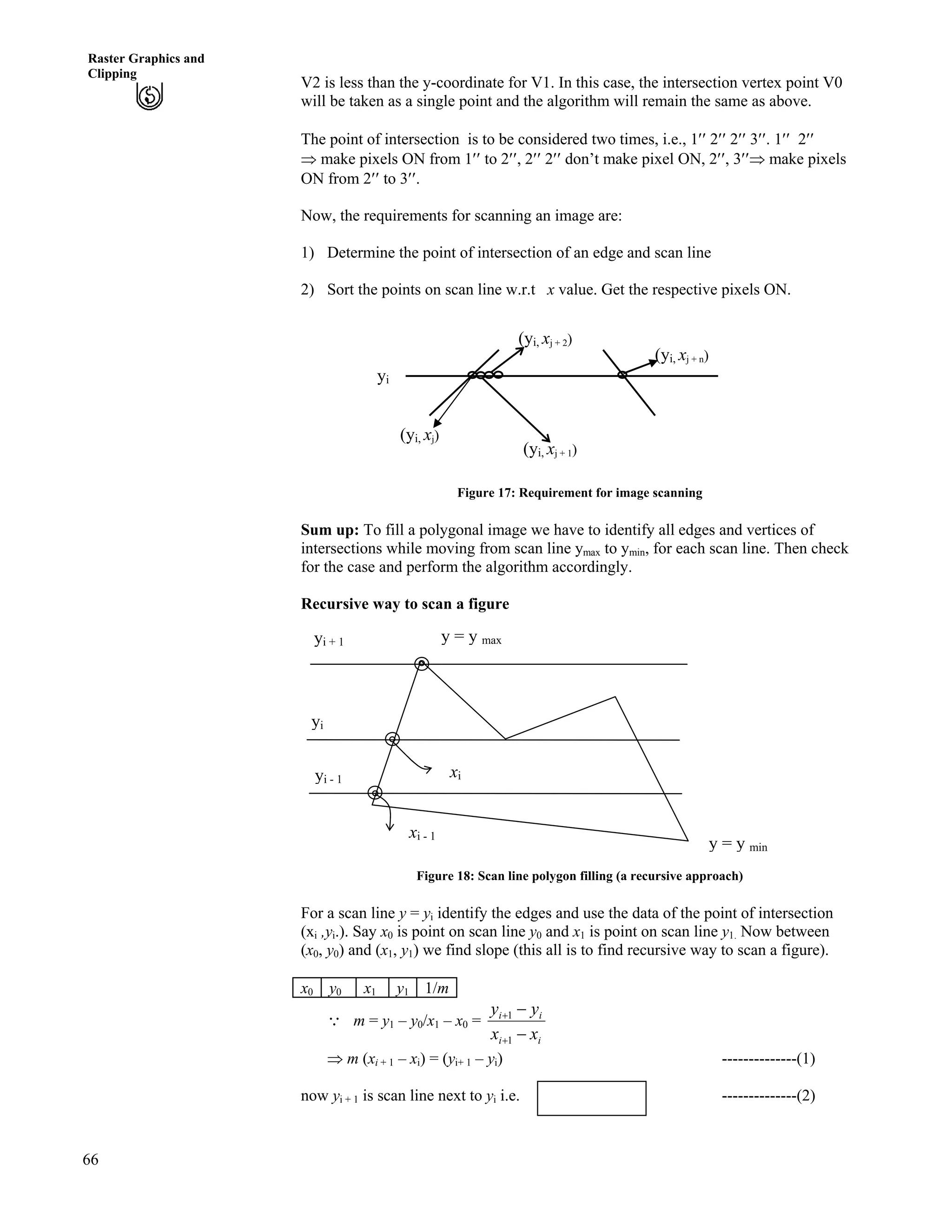 66
Raster Graphics and
Clipping
V2 is less than the y-coordinate for V1. In this case, the intersection vertex point V0
will be taken as a single point and the algorithm will remain the same as above.
The point of intersection is to be considered two times, i.e., 1¦¦ 2¦¦ 2¦¦ 3¦¦. 1¦¦ 2¦¦
µ make pixels ON from 1¦¦ to 2¦¦, 2¦¦ 2¦¦ don’t make pixel ON, 2¦¦, 3¦¦µ make pixels
ON from 2¦¦ to 3¦¦.
Now, the requirements for scanning an image are:
1) Determine the point of intersection of an edge and scan line
2) Sort the points on scan line w.r.t x value. Get the respective pixels ON.
(yi, xj + 1)
(yi, xj)
(yi, xj + 2)
(yi, xj + n)
yi
Figure 17: Requirement for image scanning
Sum up: To fill a polygonal image we have to identify all edges and vertices of
intersections while moving from scan line ymax to ymin, for each scan line. Then check
for the case and perform the algorithm accordingly.
Recursive way to scan a figure
y = y maxyi + 1
xi - 1
xiyi - 1
yi
y = y min
Figure 18: Scan line polygon filling (a recursive approach)
For a scan line y = yi identify the edges and use the data of the point of intersection
(xi ,yi.). Say x0 is point on scan line y0 and x1 is point on scan line y1. Now between
(x0, y0) and (x1, y1) we find slope (this all is to find recursive way to scan a figure).
x0 y0 x1 y1 1/m
9 m = y1 – y0/x1 – x0 =
ii
ii
xx
yy
/
/
-
-
1
1
µ m (xi + 1 – xi) = (yi+ 1 – yi) --------------(1)
now yi + 1 is scan line next to yi i.e. --------------(2)yi + 1 = yi +1
 