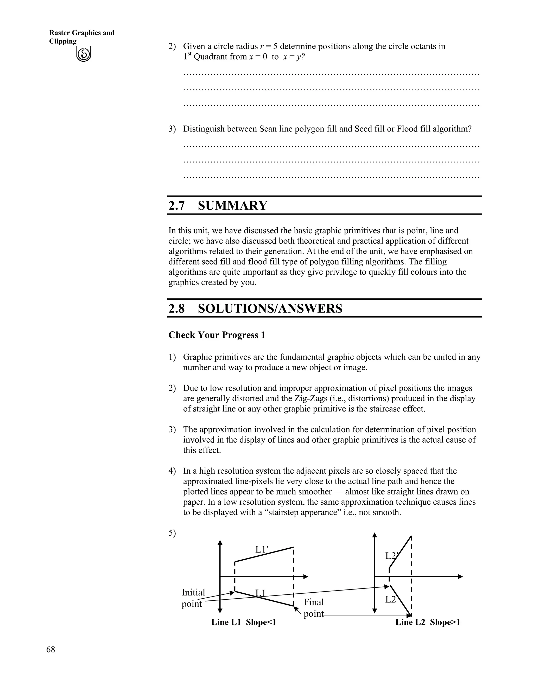 68
Raster Graphics and
Clipping
2) Given a circle radius r = 5 determine positions along the circle octants in
1st
Quadrant from x = 0 to x = y?
………………………………………………………………………………………
………………………………………………………………………………………
………………………………………………………………………………………
3) Distinguish between Scan line polygon fill and Seed fill or Flood fill algorithm?
………………………………………………………………………………………
………………………………………………………………………………………
………………………………………………………………………………………
2.7 SUMMARY
In this unit, we have discussed the basic graphic primitives that is point, line and
circle; we have also discussed both theoretical and practical application of different
algorithms related to their generation. At the end of the unit, we have emphasised on
different seed fill and flood fill type of polygon filling algorithms. The filling
algorithms are quite important as they give privilege to quickly fill colours into the
graphics created by you.
2.8 SOLUTIONS/ANSWERS
Check Your Progress 1
1) Graphic primitives are the fundamental graphic objects which can be united in any
number and way to produce a new object or image.
2) Due to low resolution and improper approximation of pixel positions the images
are generally distorted and the Zig-Zags (i.e., distortions) produced in the display
of straight line or any other graphic primitive is the staircase effect.
3) The approximation involved in the calculation for determination of pixel position
involved in the display of lines and other graphic primitives is the actual cause of
this effect.
4) In a high resolution system the adjacent pixels are so closely spaced that the
approximated line-pixels lie very close to the actual line path and hence the
plotted lines appear to be much smoother — almost like straight lines drawn on
paper. In a low resolution system, the same approximation technique causes lines
to be displayed with a “stairstep apperance” i.e., not smooth.
5)
Final
point
Initial
point
L1¦
L1
Line L2 Slope>1
L2¦
L2
Line L1 Slope<1
 