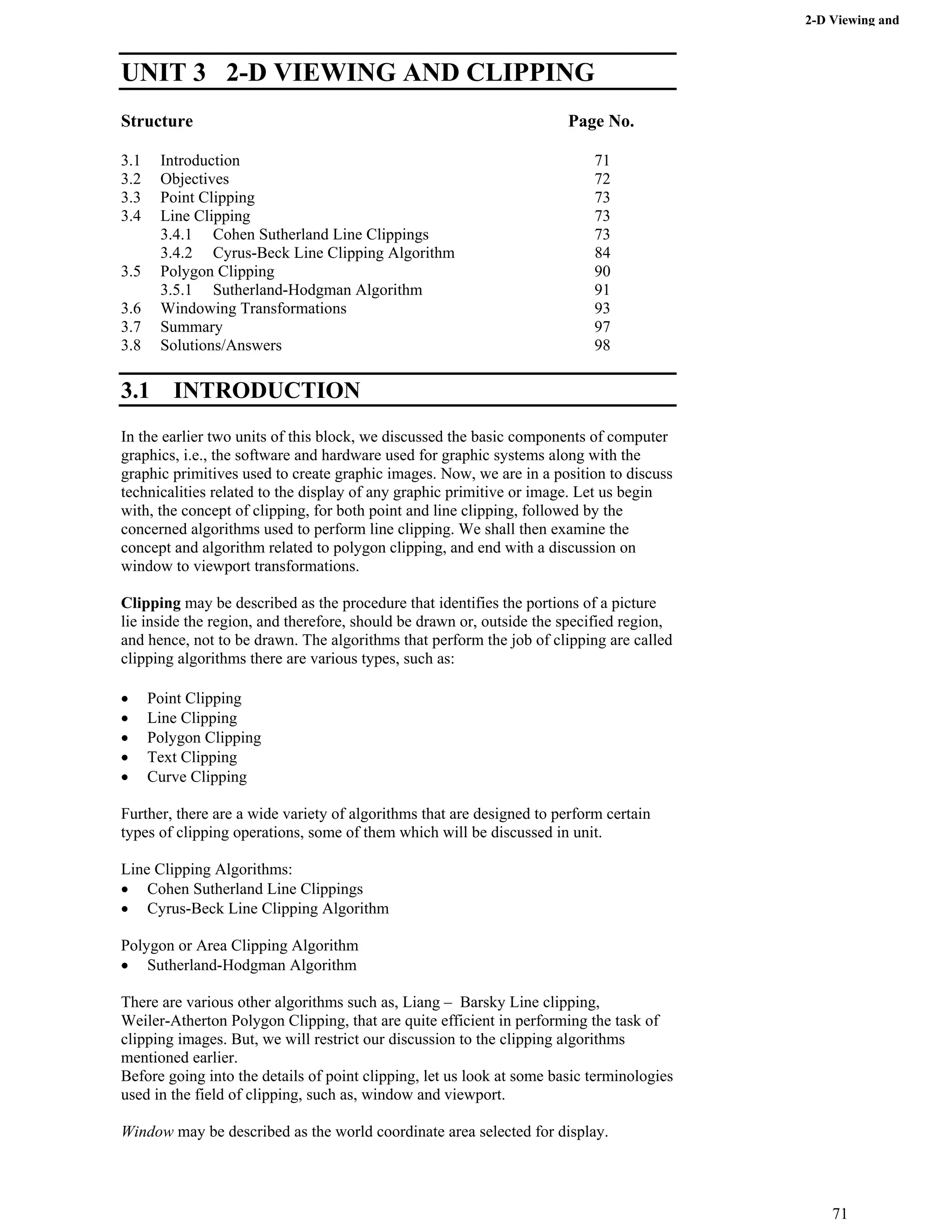2-D Viewing and
Clipping
UNIT 3 2-D VIEWING AND CLIPPING
Structure Page No.
3.1 Introduction 71
3.2 Objectives 72
3.3 Point Clipping 73
3.4 Line Clipping 73
3.4.1 Cohen Sutherland Line Clippings 73
3.4.2 Cyrus-Beck Line Clipping Algorithm 84
3.5 Polygon Clipping 90
3.5.1 Sutherland-Hodgman Algorithm 91
3.6 Windowing Transformations 93
3.7 Summary 97
3.8 Solutions/Answers 98
3.1 INTRODUCTION
In the earlier two units of this block, we discussed the basic components of computer
graphics, i.e., the software and hardware used for graphic systems along with the
graphic primitives used to create graphic images. Now, we are in a position to discuss
technicalities related to the display of any graphic primitive or image. Let us begin
with, the concept of clipping, for both point and line clipping, followed by the
concerned algorithms used to perform line clipping. We shall then examine the
concept and algorithm related to polygon clipping, and end with a discussion on
window to viewport transformations.
Clipping may be described as the procedure that identifies the portions of a picture
lie inside the region, and therefore, should be drawn or, outside the specified region,
and hence, not to be drawn. The algorithms that perform the job of clipping are called
clipping algorithms there are various types, such as:
‚ Point Clipping
‚ Line Clipping
‚ Polygon Clipping
‚ Text Clipping
‚ Curve Clipping
Further, there are a wide variety of algorithms that are designed to perform certain
types of clipping operations, some of them which will be discussed in unit.
Line Clipping Algorithms:
‚ Cohen Sutherland Line Clippings
‚ Cyrus-Beck Line Clipping Algorithm
Polygon or Area Clipping Algorithm
‚ Sutherland-Hodgman Algorithm
There are various other algorithms such as, Liang – Barsky Line clipping,
Weiler-Atherton Polygon Clipping, that are quite efficient in performing the task of
clipping images. But, we will restrict our discussion to the clipping algorithms
mentioned earlier.
Before going into the details of point clipping, let us look at some basic terminologies
used in the field of clipping, such as, window and viewport.
Window may be described as the world coordinate area selected for display.
71
 