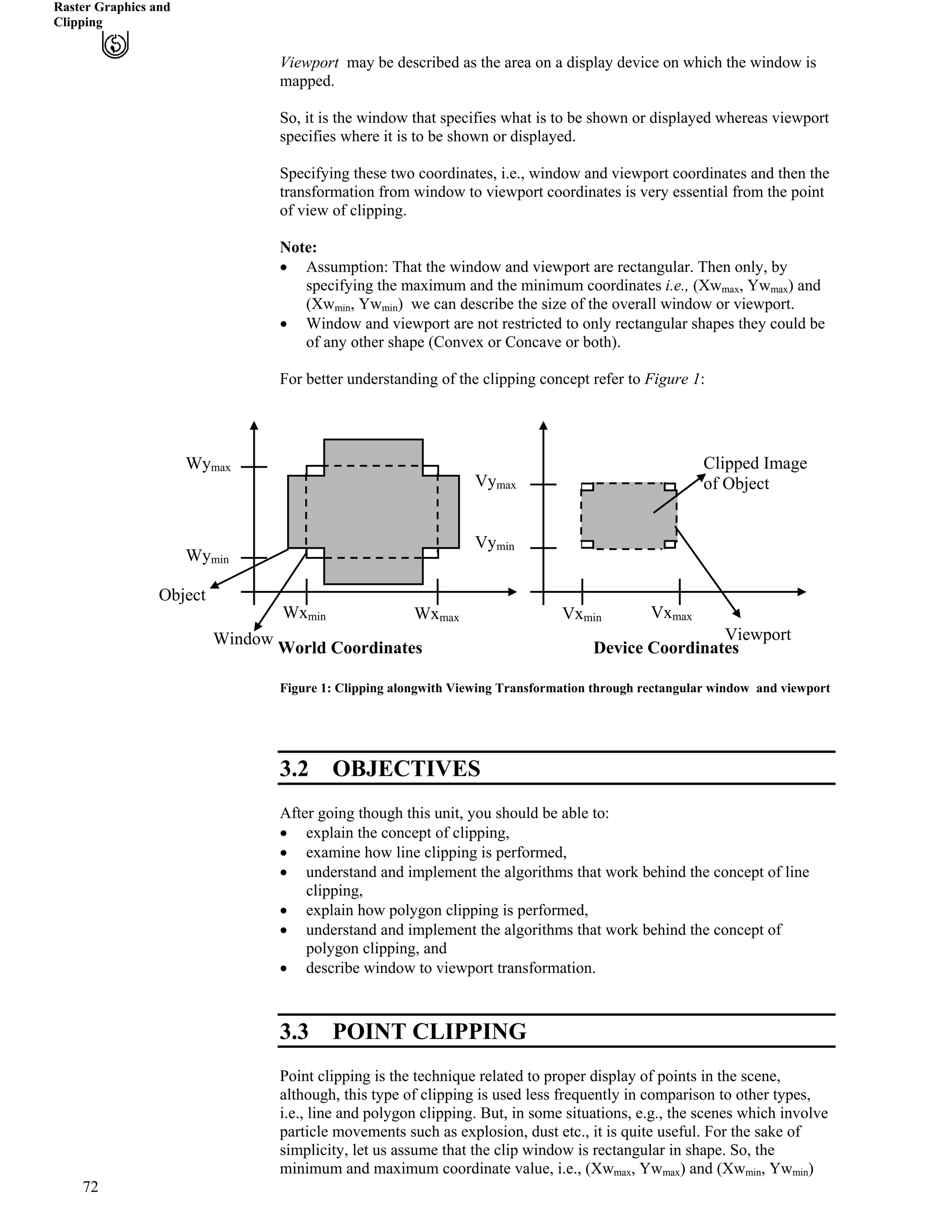 Raster Graphics and
Clipping
Viewport may be described as the area on a display device on which the window is
mapped.
So, it is the window that specifies what is to be shown or displayed whereas viewport
specifies where it is to be shown or displayed.
Specifying these two coordinates, i.e., window and viewport coordinates and then the
transformation from window to viewport coordinates is very essential from the point
of view of clipping.
Note:
‚ Assumption: That the window and viewport are rectangular. Then only, by
specifying the maximum and the minimum coordinates i.e., (Xw , Ywmax max) and
(Xw , Yw ) we can describe the size of the overall window or viewport.min min
‚ Window and viewport are not restricted to only rectangular shapes they could be
of any other shape (Convex or Concave or both).
For better understanding of the clipping concept refer to Figure 1:
72
Figure 1: Clipping alongwith Viewing Transformation through rectangular window and viewport
3.2 OBJECTIVES
After going though this unit, you should be able to:
‚ explain the concept of clipping,
‚ examine how line clipping is performed,
‚ understand and implement the algorithms that work behind the concept of line
clipping,
‚ explain how polygon clipping is performed,
‚ understand and implement the algorithms that work behind the concept of
polygon clipping, and
‚ describe window to viewport transformation.
3.3 POINT CLIPPING
Point clipping is the technique related to proper display of points in the scene,
although, this type of clipping is used less frequently in comparison to other types,
i.e., line and polygon clipping. But, in some situations, e.g., the scenes which involve
particle movements such as explosion, dust etc., it is quite useful. For the sake of
simplicity, let us assume that the clip window is rectangular in shape. So, the
minimum and maximum coordinate value, i.e., (Xwmax, Ywmax) and (Xwmin, Ywmin)
Wxmin Vxmin VxmaxWxmax
Wymin
Wymax
Vyma
Vymin
x
Window Viewport
World Coordinates Device Coordinates
Object
Clipped Image
of Object
 
