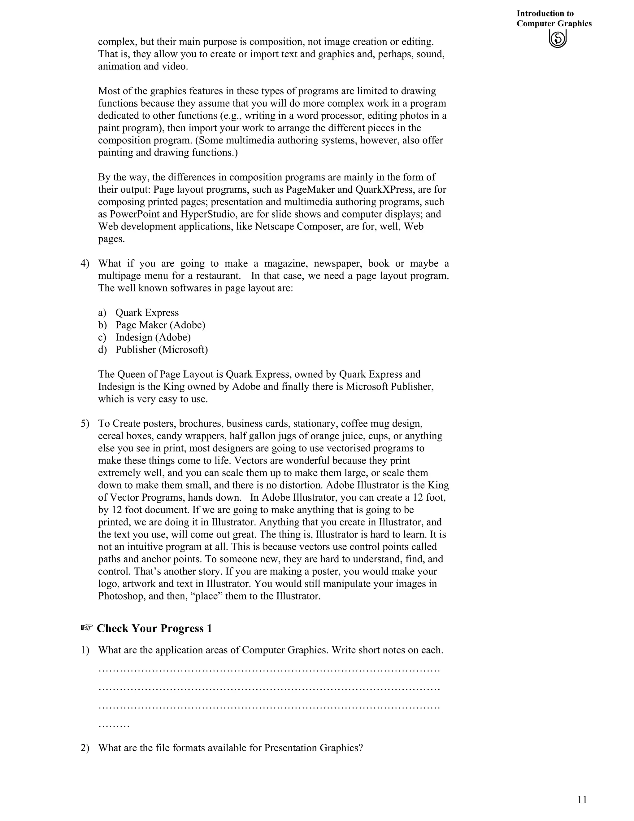 Introduction to
Computer Graphics
complex, but their main purpose is composition, not image creation or editing.
That is, they allow you to create or import text and graphics and, perhaps, sound,
animation and video.
Most of the graphics features in these types of programs are limited to drawing
functions because they assume that you will do more complex work in a program
dedicated to other functions (e.g., writing in a word processor, editing photos in a
paint program), then import your work to arrange the different pieces in the
composition program. (Some multimedia authoring systems, however, also offer
painting and drawing functions.)
By the way, the differences in composition programs are mainly in the form of
their output: Page layout programs, such as PageMaker and QuarkXPress, are for
composing printed pages; presentation and multimedia authoring programs, such
as PowerPoint and HyperStudio, are for slide shows and computer displays; and
Web development applications, like Netscape Composer, are for, well, Web
pages.
4) What if you are going to make a magazine, newspaper, book or maybe a
multipage menu for a restaurant. In that case, we need a page layout program.
The well known softwares in page layout are:
a) Quark Express
b) Page Maker (Adobe)
c) Indesign (Adobe)
d) Publisher (Microsoft)
The Queen of Page Layout is Quark Express, owned by Quark Express and
Indesign is the King owned by Adobe and finally there is Microsoft Publisher,
which is very easy to use.
5) To Create posters, brochures, business cards, stationary, coffee mug design,
cereal boxes, candy wrappers, half gallon jugs of orange juice, cups, or anything
else you see in print, most designers are going to use vectorised programs to
make these things come to life. Vectors are wonderful because they print
extremely well, and you can scale them up to make them large, or scale them
down to make them small, and there is no distortion. Adobe Illustrator is the King
of Vector Programs, hands down. In Adobe Illustrator, you can create a 12 foot,
by 12 foot document. If we are going to make anything that is going to be
printed, we are doing it in Illustrator. Anything that you create in Illustrator, and
the text you use, will come out great. The thing is, Illustrator is hard to learn. It is
not an intuitive program at all. This is because vectors use control points called
paths and anchor points. To someone new, they are hard to understand, find, and
control. That’s another story. If you are making a poster, you would make your
logo, artwork and text in Illustrator. You would still manipulate your images in
Photoshop, and then, “place” them to the Illustrator.
- Check Your Progress 1
1) What are the application areas of Computer Graphics. Write short notes on each.
……………………………………………………………………………………
……………………………………………………………………………………
……………………………………………………………………………………
………
2) What are the file formats available for Presentation Graphics?
11
 