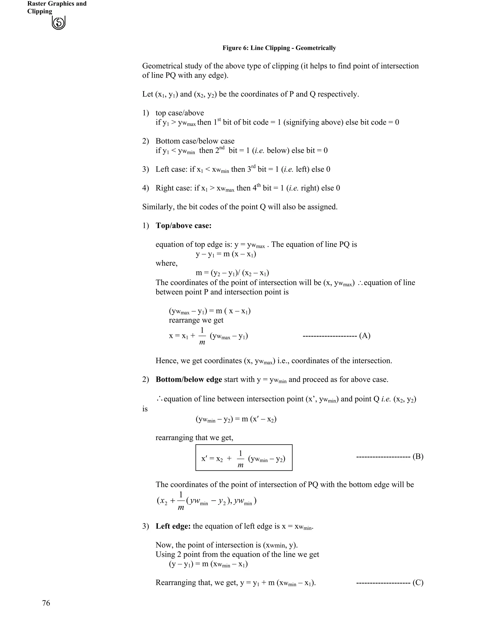 Raster Graphics and
Clipping
Figure 6: Line Clipping - Geometrically
Geometrical study of the above type of clipping (it helps to find point of intersection
of line PQ with any edge).
Let (x
76
1, y ) and (x , y1 2 2) be the coordinates of P and Q respectively.
1) top case/above
if y1 > yw then 1st
bit of bit code = 1 (signifying above) else bit code = 0max
2) Bottom case/below case
if y1 < ywmin then 2nd
bit = 1 (i.e. below) else bit = 0
3) Left case: if x1 < xwmin then 3rd
bit = 1 (i.e. left) else 0
4) Right case: if x1 > xwmax then 4th
bit = 1 (i.e. right) else 0
Similarly, the bit codes of the point Q will also be assigned.
1) Top/above case:
equation of top edge is: y = yw . The equation of line PQ ismax
y – y1 = m (x – x1)
where,
m = (y – y2 1)/ (x2 – x1)
The coordinates of the point of intersection will be (x, ywmax) ^equation of line
between point P and intersection point is
(yw – ymax 1) = m ( x – x1)
rearrange we get
m
1
x = x + (yw – y1 max 1) -------------------- (A)
Hence, we get coordinates (x, yw ) i.e., coordinates of the intersection.max
2) Bottom/below edge start with y = yw and proceed as for above case.min
) and point Q i.e. (x! рequation of line between intersection point (x’, ywmin 2, y2)
is
(yw – ymin 2) = m (x¦ – x )2
rearranging that we get,
m
1 -------------------- (B)– y
The coordinates of the point of intersection of PQ with the bottom edge will be
)),(
1
( min2min2 ywyyw
m
x /-
3) Left edge: the equation of left edge is x = xwmin.
Now, the point of intersection is (xwmin, y).
Using 2 point from the equation of the line we get
(y – y1) = m (xwmin – x1)
Rearranging that, we get, y = y1 + m (xwmin – x1). -------------------- (C)
x¦ = x2 + (ywmin 2)
 
