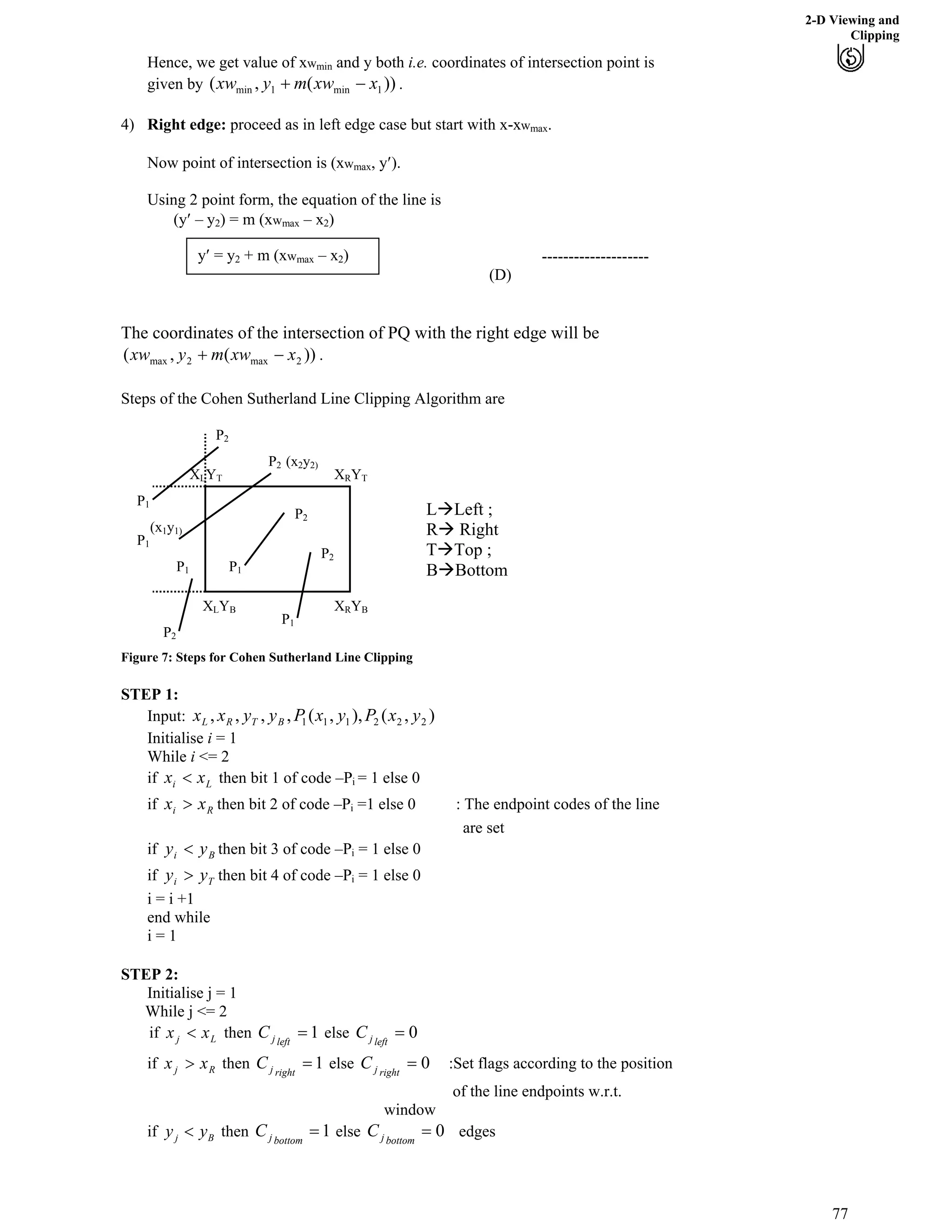 2-D Viewing and
Clipping
Hence, we get value of xwmin and y both i.e. coordinates of intersection point is
given by .))(,( 1min1min xxwmyxw /-
4) Right edge: proceed as in left edge case but start with x-xw .max
Now point of intersection is (xw , y¦).max
Using 2 point form, the equation of the line is
(y¦ – y2) = m (xw – xmax 2)
y¦ = y --------------------
(D)
The coordinates of the intersection of PQ with the right edge will be
.))(,( 2max2max xxwmyxw /-
Steps of the Cohen Sutherland Line Clipping Algorithm are
Figure 7: Steps for Cohen Sutherland Line Clipping
STEP 1:
Input: ),(),,(,,,, 222111 yxPyxPyyxx BTRL
Initialise i = 1
While i <= 2
if then bit 1 of code –PLi xx > i = 1 else 0
if then bit 2 of code –PRi xx @ i =1 else 0 : The endpoint codes of the line
are set
if then bit 3 of code –PBi yy > i = 1 else 0
if then bit 4 of code –PTi yy @ i = 1 else 0
i = i +1
end while
i = 1
STEP 2:
Initialise j = 1
While j <= 2
if thenLj xx > 1?leftjC else 0?leftjC
if thenRj xx @ 1?rightjC else 0?rightjC :Set flags according to the position
of the line endpoints w.r.t.
window
if j By y> then 1?bottomjC else 0?bottomjC edges
XLYB
XLYT XRYT
XRYB
P1
P1
P1
P1
P1
P2
P2
P2
P2
P2
(x1y1)
(x2y2)
LåLeft ;
Rå Right
TåTop ;
BåBottom
2 + m (xw – xmax 2)
77
 