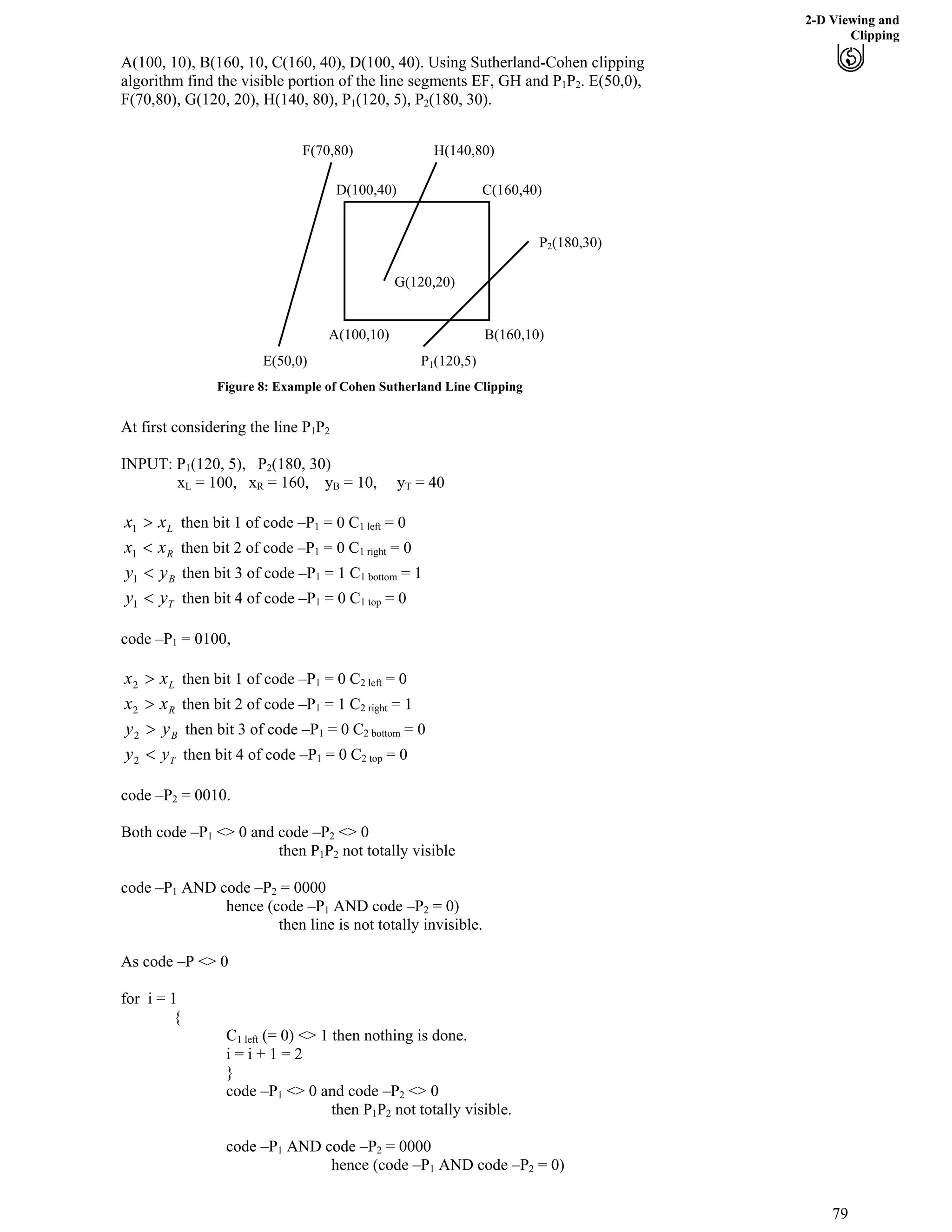 2-D Viewing and
Clipping
A(100, 10), B(160, 10, C(160, 40), D(100, 40). Using Sutherland-Cohen clipping
algorithm find the visible portion of the line segments EF, GH and P1P2. E(50,0),
F(70,80), G(120, 20), H(140, 80), P (120, 5), P1 2(180, 30).
A(100,10)
C(160,40)D(100,40)
B(160,10)
H(140,80)
G(120,20)
P1(120,5)
P2(180,30)
F(70,80)
E(50,0)
Figure 8: Example of Cohen Sutherland Line Clipping
At first considering the line P1P2
(120, 5), PINPUT: P1 2(180, 30)
xL = 100, xR = 160, yB = 10, yT = 40B
Lxx @1 then bit 1 of code –P1 = 0 C1 left = 0
Rxx >1 then bit 2 of code –P1 = 0 C1 right = 0
Byy >1 then bit 3 of code –P1 = 1 C1 bottom = 1
Tyy >1 then bit 4 of code –P1 = 0 C1 top = 0
code –P1 = 0100,
Lxx @2 then bit 1 of code –P1 = 0 C2 left = 0
Rxx @2 then bit 2 of code –P1 = 1 C2 right = 1
Byy @2 then bit 3 of code –P1 = 0 C2 bottom = 0
Tyy >2 then bit 4 of code –P1 = 0 C2 top = 0
code –P2 = 0010.
Both code –P1 <> 0 and code –P <> 02
then P P1 2 not totally visible
code –P1 AND code –P2 = 0000
hence (code –P1 AND code –P = 0)2
then line is not totally invisible.
As code –P <> 0
for i = 1
{
C1 left (= 0) <> 1 then nothing is done.
i = i + 1 = 2
}
code –P1 <> 0 and code –P2 <> 0
then P P1 2 not totally visible.
code –P1 AND code –P2 = 0000
hence (code –P1 AND code –P = 0)2
79
 