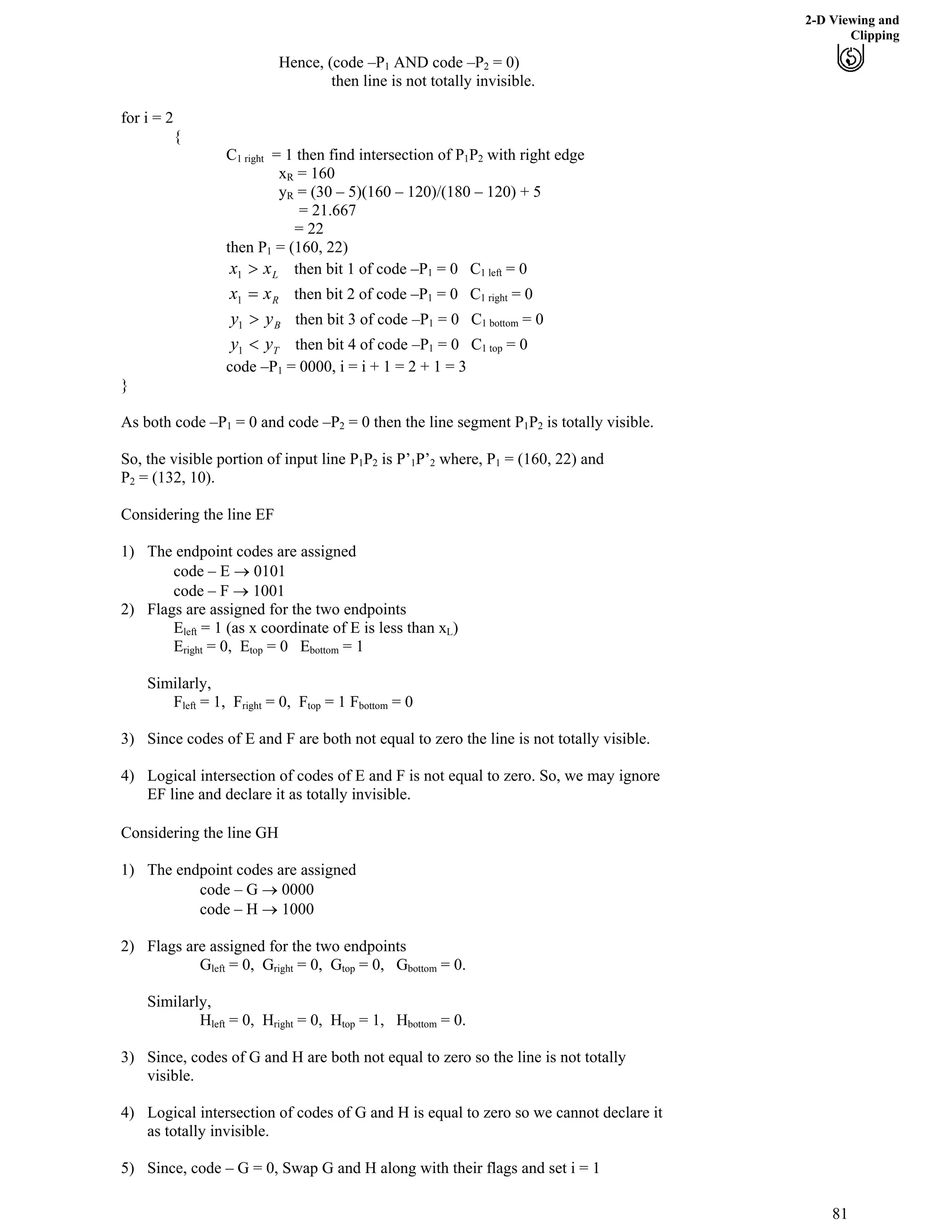 2-D Viewing and
Clipping
Hence, (code –P1 AND code –P2 = 0)
then line is not totally invisible.
for i = 2
{
C1 right = 1 then find intersection of P P1 2 with right edge
xR = 160
yR = (30 – 5)(160 – 120)/(180 – 120) + 5
= 21.667
= 22
then P = (160, 22)1
Lxx @1 then bit 1 of code –P = 0 C1 1 left = 0
Rxx ?1 then bit 2 of code –P = 0 C1 1 right = 0
Byy @1 then bit 3 of code –P = 0 C1 1 bottom = 0
Tyy >1 then bit 4 of code –P = 0 C1 1 top = 0
code –P1 = 0000, i = i + 1 = 2 + 1 = 3
}
As both code –P1 = 0 and code –P2 = 0 then the line segment P P1 2 is totally visible.
So, the visible portion of input line P P1 2 is P’1P’ where, P2 1 = (160, 22) and
P2 = (132, 10).
Considering the line EF
1) The endpoint codes are assigned
code – E › 0101
code – F › 1001
2) Flags are assigned for the two endpoints
Eleft = 1 (as x coordinate of E is less than xL)
Eright = 0, Etop = 0 Ebottom = 1
Similarly,
Fleft = 1, Fright = 0, Ftop = 1 Fbottom = 0
3) Since codes of E and F are both not equal to zero the line is not totally visible.
4) Logical intersection of codes of E and F is not equal to zero. So, we may ignore
EF line and declare it as totally invisible.
Considering the line GH
1) The endpoint codes are assigned
code – G › 0000
code – H › 1000
2) Flags are assigned for the two endpoints
Gleft = 0, Gright = 0, Gtop = 0, Gbottom = 0.
Similarly,
Hleft = 0, Hright = 0, Htop = 1, Hbottom = 0.
3) Since, codes of G and H are both not equal to zero so the line is not totally
visible.
4) Logical intersection of codes of G and H is equal to zero so we cannot declare it
as totally invisible.
5) Since, code – G = 0, Swap G and H along with their flags and set i = 1
81
 
