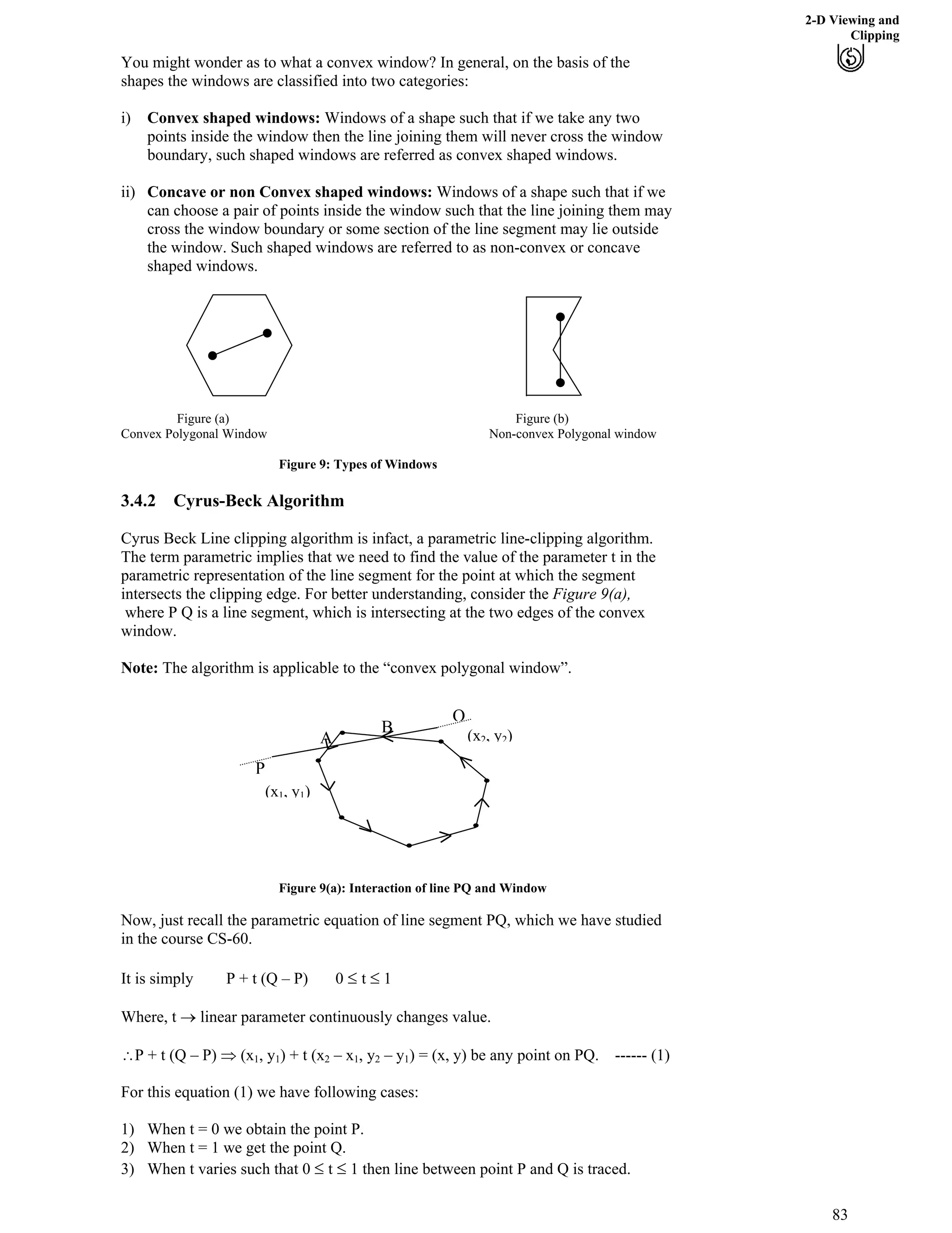 2-D Viewing and
Clipping
You might wonder as to what a convex window? In general, on the basis of the
shapes the windows are classified into two categories:
i) Convex shaped windows: Windows of a shape such that if we take any two
points inside the window then the line joining them will never cross the window
boundary, such shaped windows are referred as convex shaped windows.
ii) Concave or non Convex shaped windows: Windows of a shape such that if we
can choose a pair of points inside the window such that the line joining them may
cross the window boundary or some section of the line segment may lie outside
the window. Such shaped windows are referred to as non-convex or concave
shaped windows.
Figure (a) Figure (b)
Convex Polygonal Window Non-convex Polygonal window
Figure 9: Types of Windows
3.4.2 Cyrus-Beck Algorithm
Cyrus Beck Line clipping algorithm is infact, a parametric line-clipping algorithm.
The term parametric implies that we need to find the value of the parameter t in the
parametric representation of the line segment for the point at which the segment
intersects the clipping edge. For better understanding, consider the Figure 9(a),
where P Q is a line segment, which is intersecting at the two edges of the convex
window.
Note: The algorithm is applicable to the “convex polygonal window”.
(x
Figure 9(a): Interaction of line PQ and Window
Now, just recall the parametric equation of line segment PQ, which we have studied
in the course CS-60.
It is simply P + t (Q – P) 0 t 1
Where, t › linear parameter continuously changes value.
^P + t (Q – P) µ (x1, y1) + t (x2 – x1, y2 – y1) = (x, y) be any point on PQ. ------ (1)
For this equation (1) we have following cases:
1) When t = 0 we obtain the point P.
2) When t = 1 we get the point Q.
3) When t varies such that 0 t 1 then line between point P and Q is traced.
(x1, y1)
2, y
P
Q
A
B )2
83
 