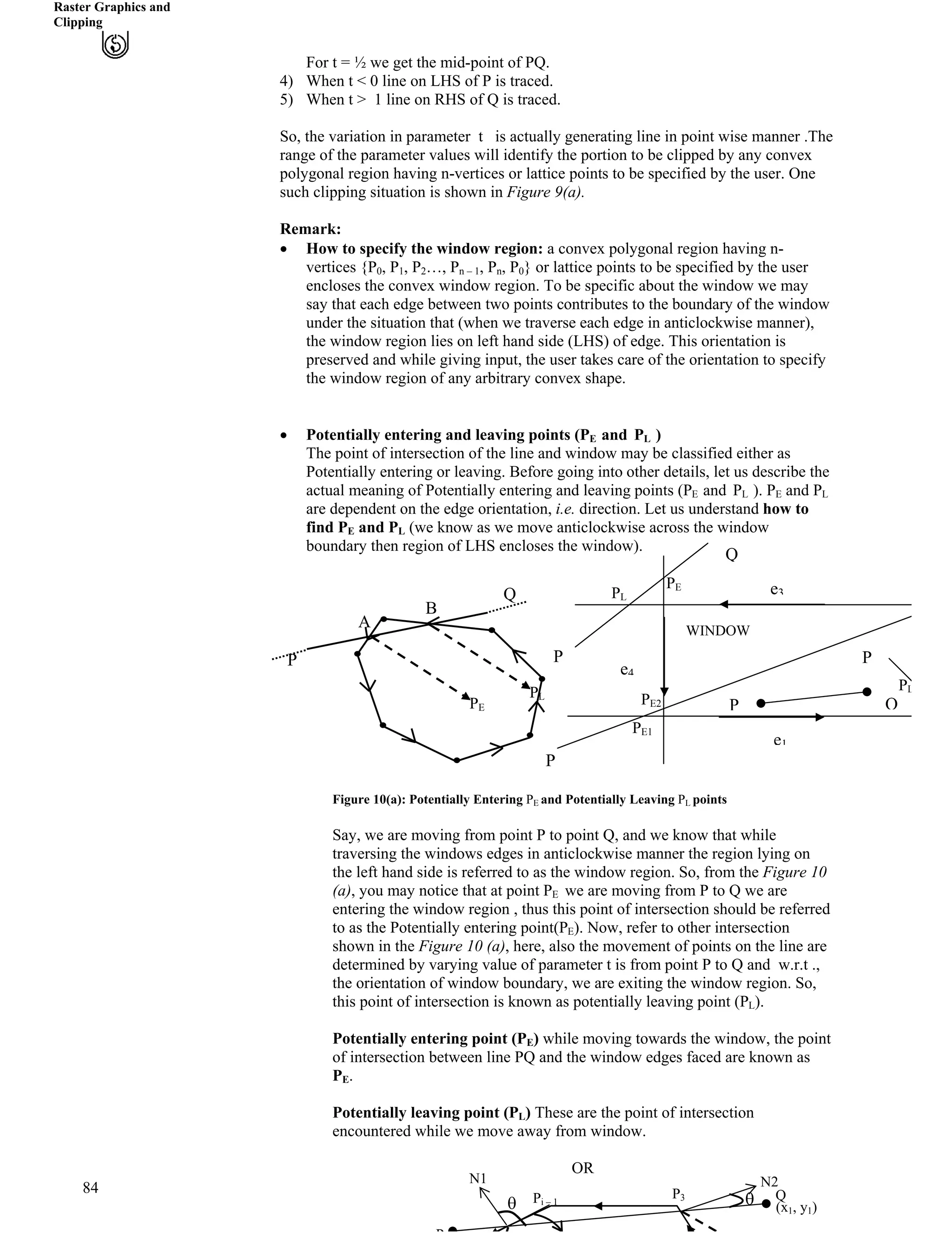 Raster Graphics and
Clipping
For t = ½ we get the mid-point of PQ.
4) When t < 0 line on LHS of P is traced.
5) When t > 1 line on RHS of Q is traced.
So, the variation in parameter t is actually generating line in point wise manner .The
range of the parameter values will identify the portion to be clipped by any convex
polygonal region having n-vertices or lattice points to be specified by the user. One
such clipping situation is shown in Figure 9(a).
Remark:
‚ How to specify the window region: a convex polygonal region having n-
vertices {P , P
84
0 1, P2…, Pn – 1, Pn, P0} or lattice points to be specified by the user
encloses the convex window region. To be specific about the window we may
say that each edge between two points contributes to the boundary of the window
under the situation that (when we traverse each edge in anticlockwise manner),
the window region lies on left hand side (LHS) of edge. This orientation is
preserved and while giving input, the user takes care of the orientation to specify
the window region of any arbitrary convex shape.
‚ Potentially entering and leaving points (PE and PL )
The point of intersection of the line and window may be classified either as
Potentially entering or leaving. Before going into other details, let us describe the
actual meaning of Potentially entering and leaving points (PE and PL ). PE and PL
are dependent on the edge orientation, i.e. direction. Let us understand how to
find PE and PL (we know as we move anticlockwise across the window
boundary then region of LHS encloses the window).
Q
Figure 10(a): Potentially Entering PE and Potentially Leaving PL points
Say, we are moving from point P to point Q, and we know that while
traversing the windows edges in anticlockwise manner the region lying on
the left hand side is referred to as the window region. So, from the Figure 10
(a), you may notice that at point PE we are moving from P to Q we are
entering the window region , thus this point of intersection should be referred
to as the Potentially entering point(PE). Now, refer to other intersection
shown in the Figure 10 (a), here, also the movement of points on the line are
determined by varying value of parameter t is from point P to Q and w.r.t .,
the orientation of window boundary, we are exiting the window region. So,
this point of intersection is known as potentially leaving point (PL).
Potentially entering point (PE) while moving towards the window, the point
of intersection between line PQ and the window edges faced are known as
PE.
Potentially leaving point (PL) These are the point of intersection
encountered while we move away from window.
OR
P
Q
A
B
PL
PE
WINDOW
P
P
e3
e4
P
P Q
e1
PE1
PE2
PL
PE
PL
Q
(xB
1B, yB
1B)
PB
3B
PB
i – 1B
N1 N2
s s
 