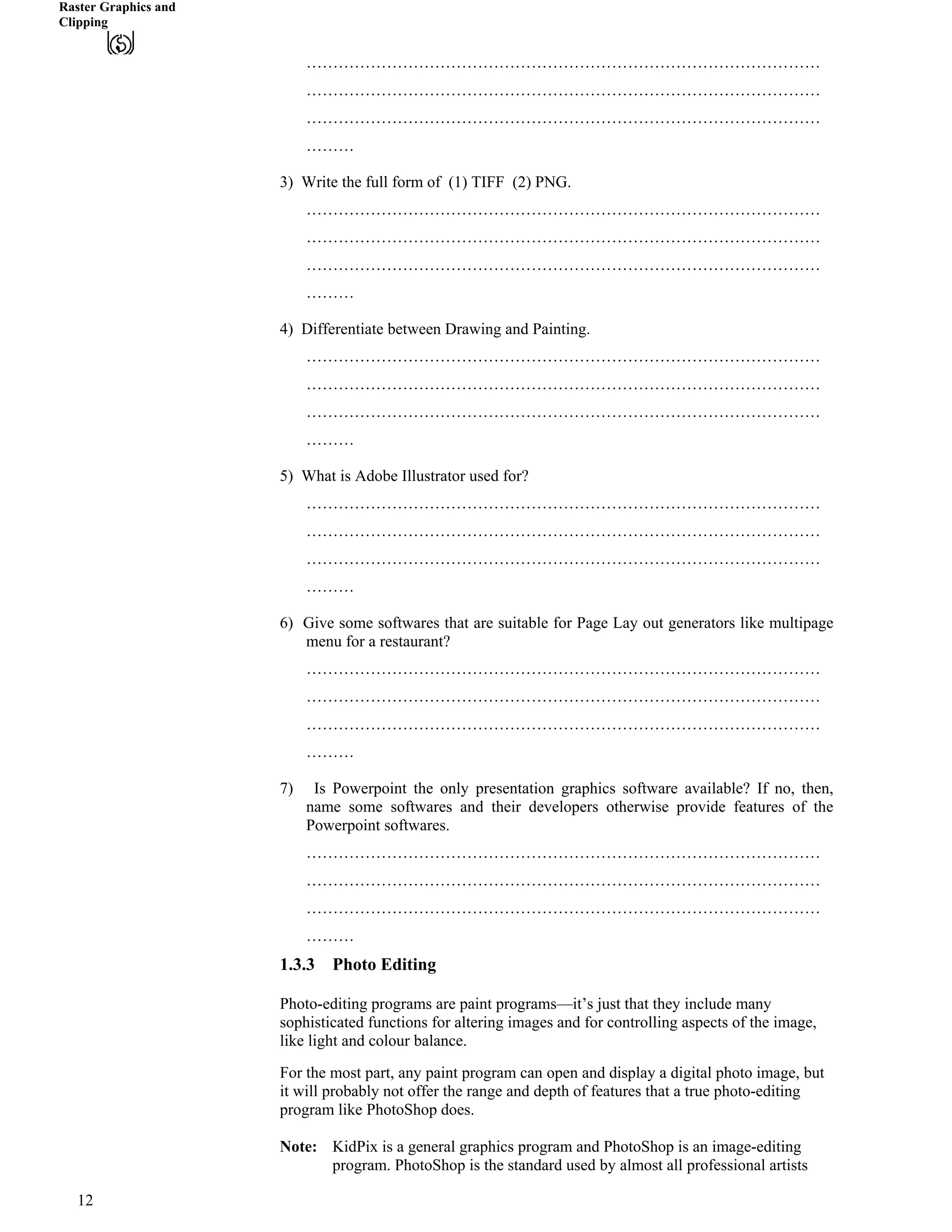 Raster Graphics and
Clipping
……………………………………………………………………………………
……………………………………………………………………………………
……………………………………………………………………………………
………
3) Write the full form of (1) TIFF (2) PNG.
……………………………………………………………………………………
……………………………………………………………………………………
……………………………………………………………………………………
………
4) Differentiate between Drawing and Painting.
……………………………………………………………………………………
……………………………………………………………………………………
……………………………………………………………………………………
………
5) What is Adobe Illustrator used for?
……………………………………………………………………………………
……………………………………………………………………………………
……………………………………………………………………………………
………
6) Give some softwares that are suitable for Page Lay out generators like multipage
menu for a restaurant?
……………………………………………………………………………………
……………………………………………………………………………………
……………………………………………………………………………………
………
7) Is Powerpoint the only presentation graphics software available? If no, then,
name some softwares and their developers otherwise provide features of the
Powerpoint softwares.
……………………………………………………………………………………
……………………………………………………………………………………
……………………………………………………………………………………
………
1.3.3 Photo Editing
Photo-editing programs are paint programs—it’s just that they include many
sophisticated functions for altering images and for controlling aspects of the image,
like light and colour balance.
For the most part, any paint program can open and display a digital photo image, but
it will probably not offer the range and depth of features that a true photo-editing
program like PhotoShop does.
Note: KidPix is a general graphics program and PhotoShop is an image-editing
program. PhotoShop is the standard used by almost all professional artists
12
 