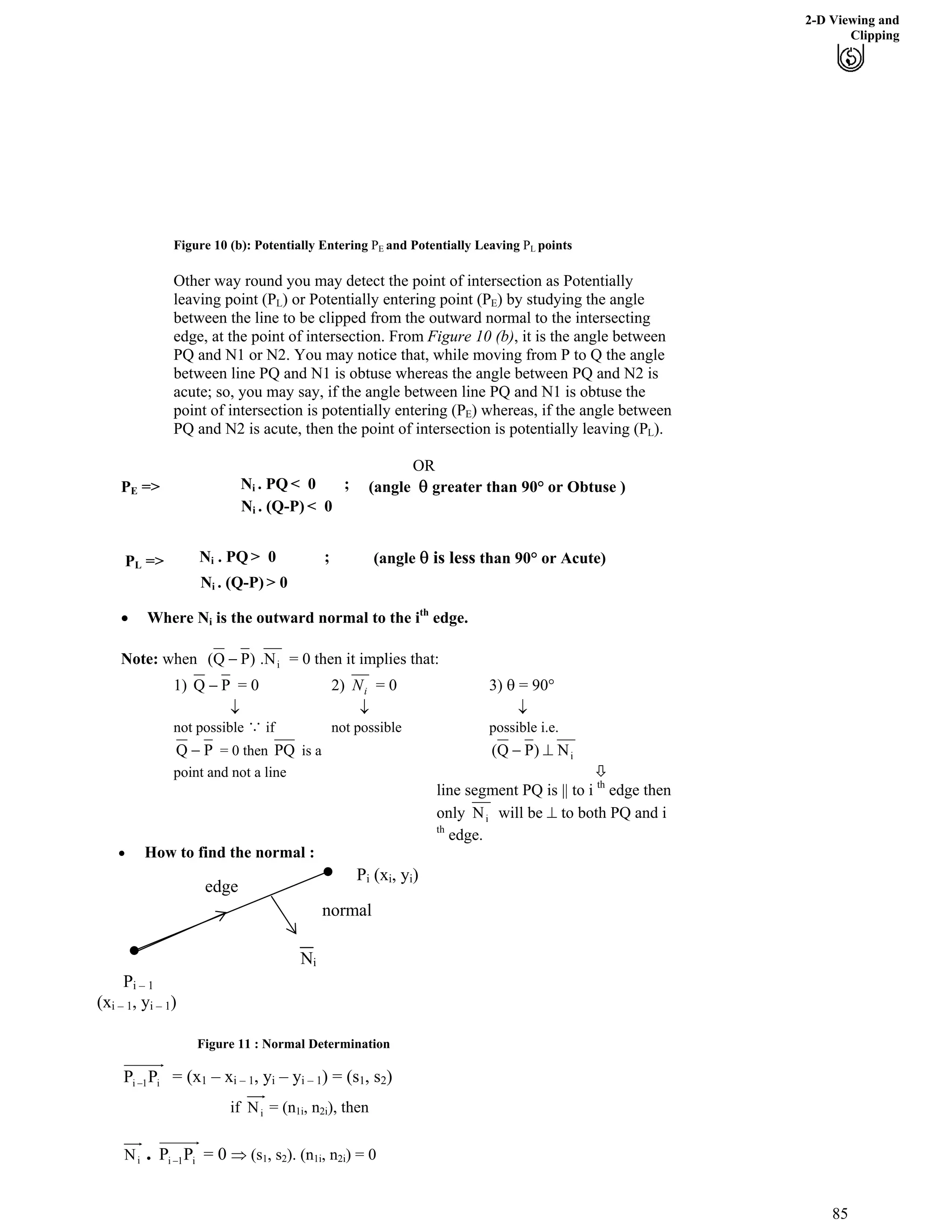 2-D Viewing and
Clipping
Figure 10 (b): Potentially Entering P and Potentially Leaving P pointsE L
Other way round you may detect the point of intersection as Potentially
leaving point (PL) or Potentially entering point (PE) by studying the angle
between the line to be clipped from the outward normal to the intersecting
edge, at the point of intersection. From Figure 10 (b), it is the angle between
PQ and N1 or N2. You may notice that, while moving from P to Q the angle
between line PQ and N1 is obtuse whereas the angle between PQ and N2 is
acute; so, you may say, if the angle between line PQ and N1 is obtuse the
point of intersection is potentially entering (PE) whereas, if the angle between
PQ and N2 is acute, then the point of intersection is potentially leaving (PL).
OR
PE => (angle s greater than 90° or Obtuse )Ni . PQ < 0 ;
Ni . (Q-P) < 0
(angle s is less than 90° or Acute)PL => Ni . PQ > 0 ;
Ni . (Q-P) > 0
‚ Where N is the outward normal to the ith
edge.i
iN.)PQ( /Note: when = 0 then it implies that:
PQ / iN= 0 2) = 0 3) s = 90°1)
ﬁ ﬁ ﬁ
not possible с if not possible possible i.e.
PQ / PQ iN)PQ( `/= 0 then is a
point and not a line ù
line segment PQ is || to i th
edge then
only iN will be ` to both PQ and i
th
edge.
Pi (xi, yi)
Pi – 1
(xi – 1, yi – 1)
Ni
edge
normal
‚ How to find the normal :
Figure 11 : Normal Determination
i1i PP / = (x – x , y – y ) = (s , s )1 i – 1 i i – 1 1 2
iNif = (n1i, n2i), then
. i1i PP / = 0 µ (siN 1, s2). (n1i, n2i) = 0
85
 