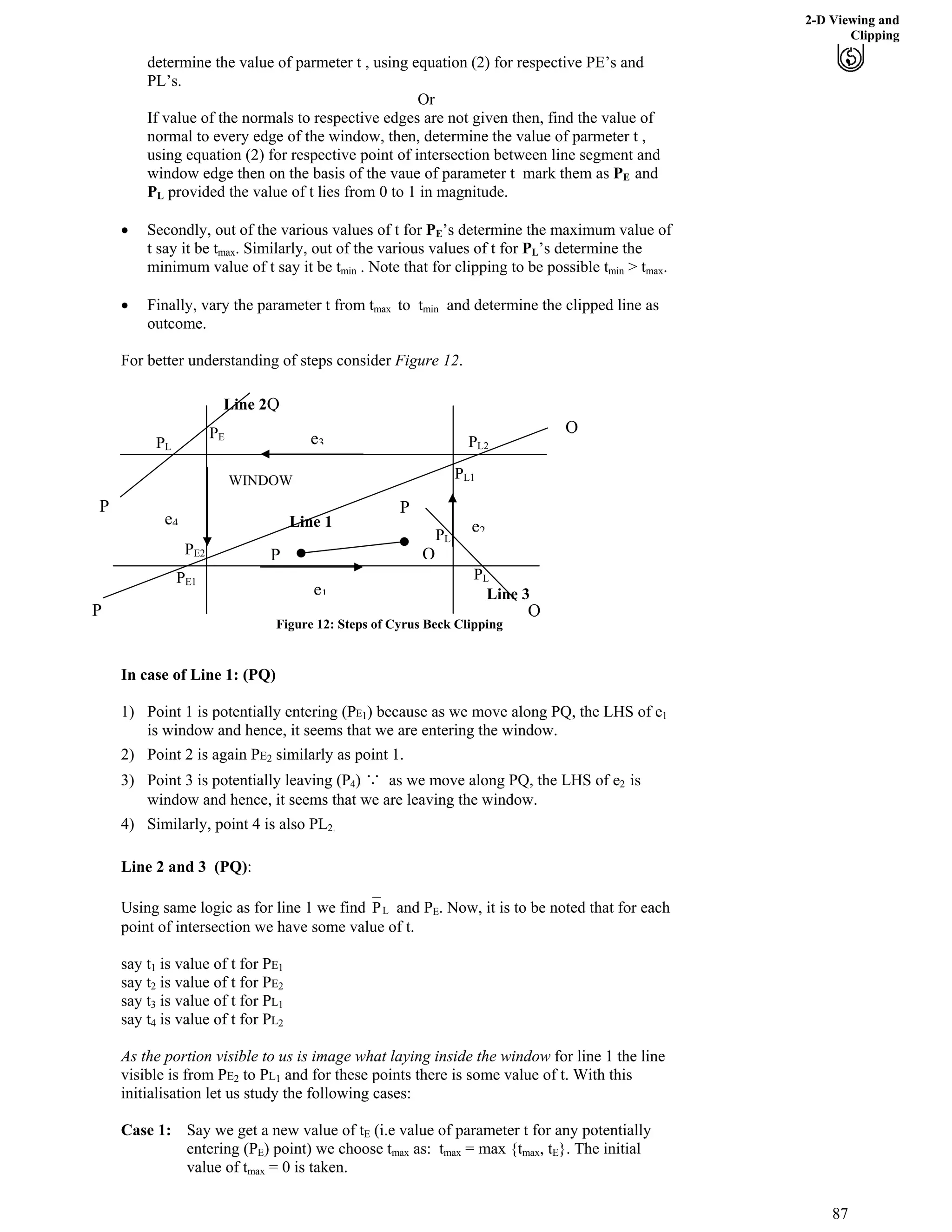 2-D Viewing and
Clipping
determine the value of parmeter t , using equation (2) for respective PE’s and
PL’s.
Or
If value of the normals to respective edges are not given then, find the value of
normal to every edge of the window, then, determine the value of parmeter t ,
using equation (2) for respective point of intersection between line segment and
window edge then on the basis of the vaue of parameter t mark them as PE and
PL provided the value of t lies from 0 to 1 in magnitude.
‚ Secondly, out of the various values of t for PE’s determine the maximum value of
t say it be t . Similarly, out of the various values of t for PLmax ’s determine the
minimum value of t say it be t . Note that for clipping to be possible t > t .min min max
‚ Finally, vary the parameter t from t to tmax min and determine the clipped line as
outcome.
For better understanding of steps consider Figure 12.
WINDOW
P
Q
P
e4
e3
Q
Q
P
e2
P Q
e1
PE1
PE2
PL1
PL2PL
PE
PL
PL
Line 1
Line 2
Line 3
Figure 12: Steps of Cyrus Beck Clipping
In case of Line 1: (PQ)
1) Point 1 is potentially entering (PE ) because as we move along PQ, the LHS of e1 1
is window and hence, it seems that we are entering the window.
2) Point 2 is again PE2 similarly as point 1.
3) Point 3 is potentially leaving (P4) с!as we move along PQ, the LHS of e2 is
window and hence, it seems that we are leaving the window.
4) Similarly, point 4 is also PL2.
Line 2 and 3 (PQ):
LP and PUsing same logic as for line 1 we find E. Now, it is to be noted that for each
point of intersection we have some value of t.
say t1 is value of t for PE1
say t2 is value of t for PE2
say t3 is value of t for PL1
say t4 is value of t for PL2
As the portion visible to us is image what laying inside the window for line 1 the line
visible is from PE to PL2 1 and for these points there is some value of t. With this
initialisation let us study the following cases:
Case 1: Say we get a new value of tE (i.e value of parameter t for any potentially
entering (PE) point) we choose t as: t = max {t , tmax max max E}. The initial
value of t = 0 is taken.max
87
 
