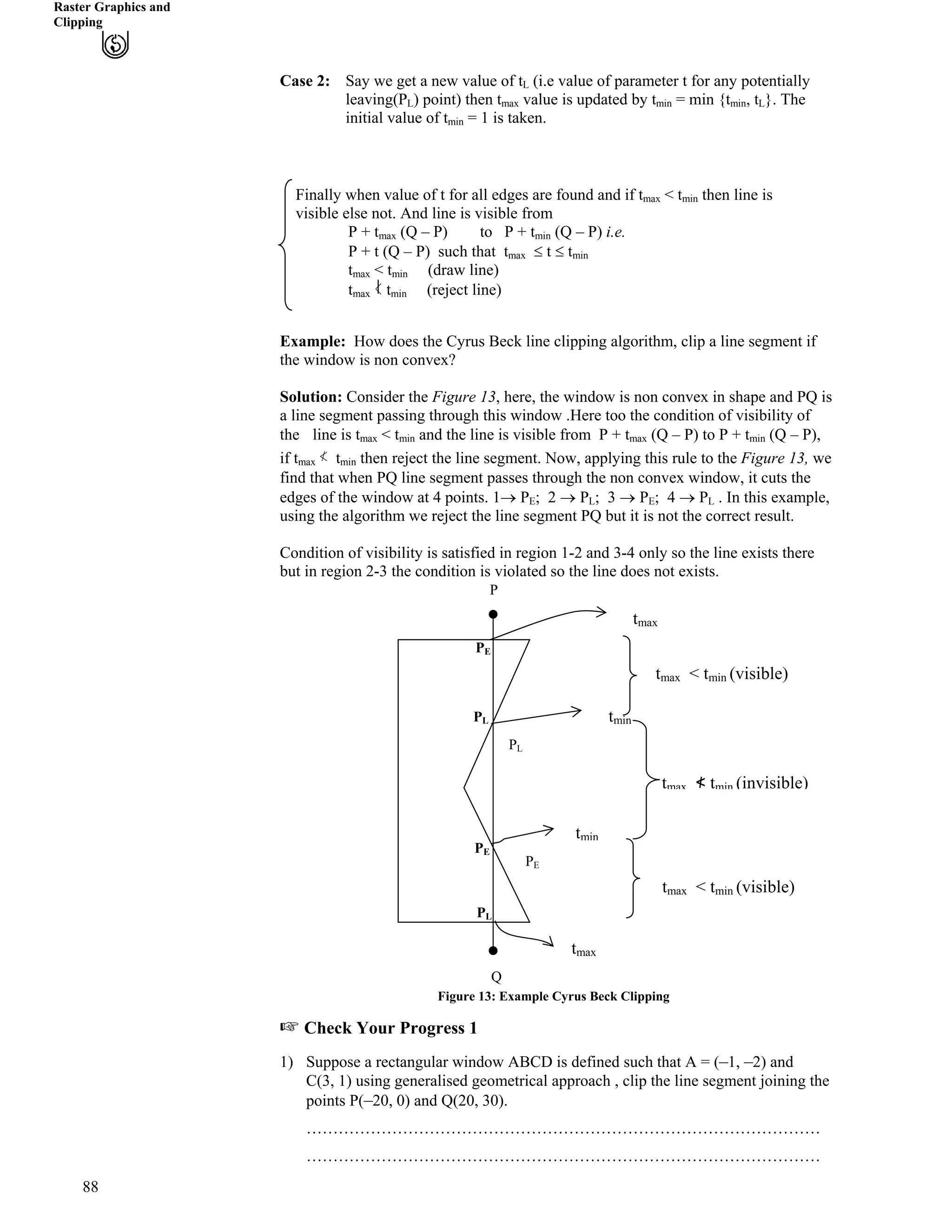 Raster Graphics and
Clipping
Case 2: Say we get a new value of tL (i.e value of parameter t for any potentially
leaving(P
88
L) point) then t value is updated by t = min {t , tmax min min L}. The
initial value of t = 1 is taken.min
Finally when value of t for all edges are found and if tmax < tmin then line is
visible else not. And line is visible from
P + tmax (Q – P) to P + tmin (Q – P) i.e.
P + t (Q – P) such that tmax t tmin
tmax < tmin (draw line)
tmax = tmin (reject line)
Example: How does the Cyrus Beck line clipping algorithm, clip a line segment if
the window is non convex?
Solution: Consider the Figure 13, here, the window is non convex in shape and PQ is
a line segment passing through this window .Here too the condition of visibility of
the line is t < t and the line is visible from P + t (Q – P) to P + tmax min max min (Q – P),
if t 伊!tmax min then reject the line segment. Now, applying this rule to the Figure 13, we
find that when PQ line segment passes through the non convex window, it cuts the
edges of the window at 4 points. 1› PE; 2 › PL; 3 › PE; 4 › PL . In this example,
using the algorithm we reject the line segment PQ but it is not the correct result.
Condition of visibility is satisfied in region 1-2 and 3-4 only so the line exists there
but in region 2-3 the condition is violated so the line does not exists.
tmin
tmax
tmin
tmax
P
Q
tma 包 t (invisible)x min
< tmin (visible)
x < tmin (visible)
tmax
tma
PL
PE
PE
PE
PL
PL
Figure 13: Example Cyrus Beck Clipping
- Check Your Progress 1
1) Suppose a rectangular window ABCD is defined such that A = (–1, –2) and
C(3, 1) using generalised geometrical approach , clip the line segment joining the
points P(–20, 0) and Q(20, 30).
……………………………………………………………………………………
……………………………………………………………………………………
 