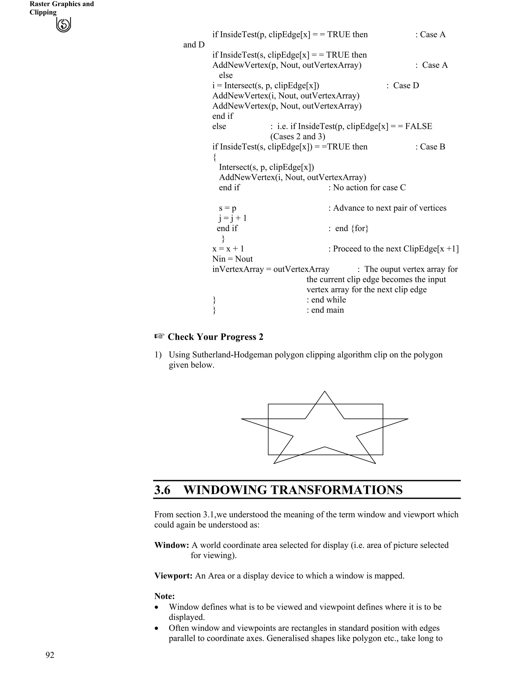 Raster Graphics and
Clipping
if InsideTest(p, clipEdge[x] = = TRUE then : Case A
and D
if InsideTest(s, clipEdge[x] = = TRUE then
AddNewVertex(p, Nout, outVertexArray) : Case A
else
i = Intersect(s, p, clipEdge[x]) : Case D
AddNewVertex(i, Nout, outVertexArray)
AddNewVertex(p, Nout, outVertexArray)
end if
else : i.e. if InsideTest(p, clipEdge[x] = = FALSE
(Cases 2 and 3)
if InsideTest(s, clipEdge[x]) = =TRUE then : Case B
{
Intersect(s, p, clipEdge[x])
AddNewVertex(i, Nout, outVertexArray)
end if : No action for case C
s = p : Advance to next pair of vertices
j = j + 1
end if : end {for}
}
x = x + 1 : Proceed to the next ClipEdge[x +1]
Nin = Nout
inVertexArray = outVertexArray : The ouput vertex array for
the current clip edge becomes the input
vertex array for the next clip edge
} : end while
} : end main
- Check Your Progress 2
1) Using Sutherland-Hodgeman polygon clipping algorithm clip on the polygon
given below.
3.6 WINDOWING TRANSFORMATIONS
From section 3.1,we understood the meaning of the term window and viewport which
could again be understood as:
Window: A world coordinate area selected for display (i.e. area of picture selected
for viewing).
Viewport: An Area or a display device to which a window is mapped.
Note:
‚ Window defines what is to be viewed and viewpoint defines where it is to be
displayed.
‚ Often window and viewpoints are rectangles in standard position with edges
parallel to coordinate axes. Generalised shapes like polygon etc., take long to
92
 