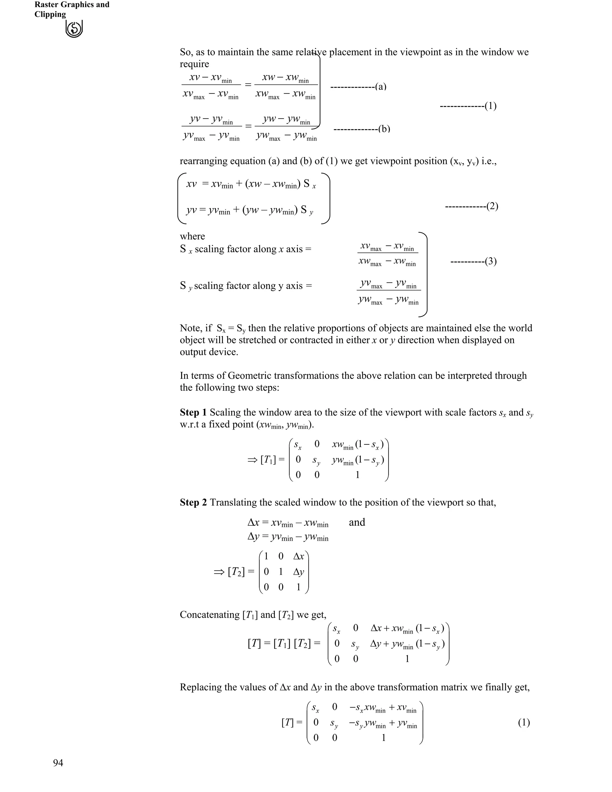 Raster Graphics and
Clipping
So, as to maintain the same relative placement in the viewpoint as in the window we
require
minmax
min
minmax
min
minmax
min
minmax
min
ywyw
ywyw
yvyv
yvyv
xwxw
xwxw
xvxv
xvxv
/
/
?
/
/
/
/
?
/
/
94
-------------(1)
-------------(a)
-------------(b)
rearranging equation (a) and (b) of (1) we get viewpoint position (xv, yv) i.e.,
---------------(2)
------------(2)
xv = xvmin + (xw – xwmin) S x
yv = yvmin + (yw – ywmin) S y
where
S x scaling factor along x axis =
----------(3)
S y scaling factor along y axis =
Note, if Sx = Sy then the relative proportions of objects are maintained else the world
object will be stretched or contracted in either x or y direction when displayed on
output device.
In terms of Geometric transformations the above relation can be interpreted through
the following two steps:
Step 1 Scaling the window area to the size of the viewport with scale factors sx and sy
w.r.t a fixed point (xwmin, ywmin).
µ [T1] =
min
min
0 (1
0 (1
0 0 1
x x
y y
)
)
s xw s
s yw s
/Ã Ô
Ä Õ
/Ä Õ
Ä Õ
Å Ö
Step 2 Translating the scaled window to the position of the viewport so that,
Fx = xvmin – xwmin and
Fy = yvmin – ywmin
µ [T2] =
1 0
0 1
0 0 1
x
y
FÃ Ô
Ä Õ
FÄ Õ
Ä Õ
Å Ö
Concatenating [T1] and [T2] we get,
[T] = [T1] [T2] =
min
min
0 (1
0 (
0 0 1
x x
y y
)
1 )
s x xw s
s y yw s
F - /Ã Ô
Ä Õ
Ä ÕF - /
Ä Õ
Å Ö
Õ
/ -
Replacing the values of Fx and Fy in the above transformation matrix we finally get,
[T] =
Ä
min min
min min
0
0
0 0 1
x x
y y
s s xw xv
s s yw yv
/ -Ã Ô
Ä Õ
Ä Õ
Å Ö
(1)
minmax
minmax
xwxw /
xvxv /
minmax
minmax
ywyw /
yvyv /
 