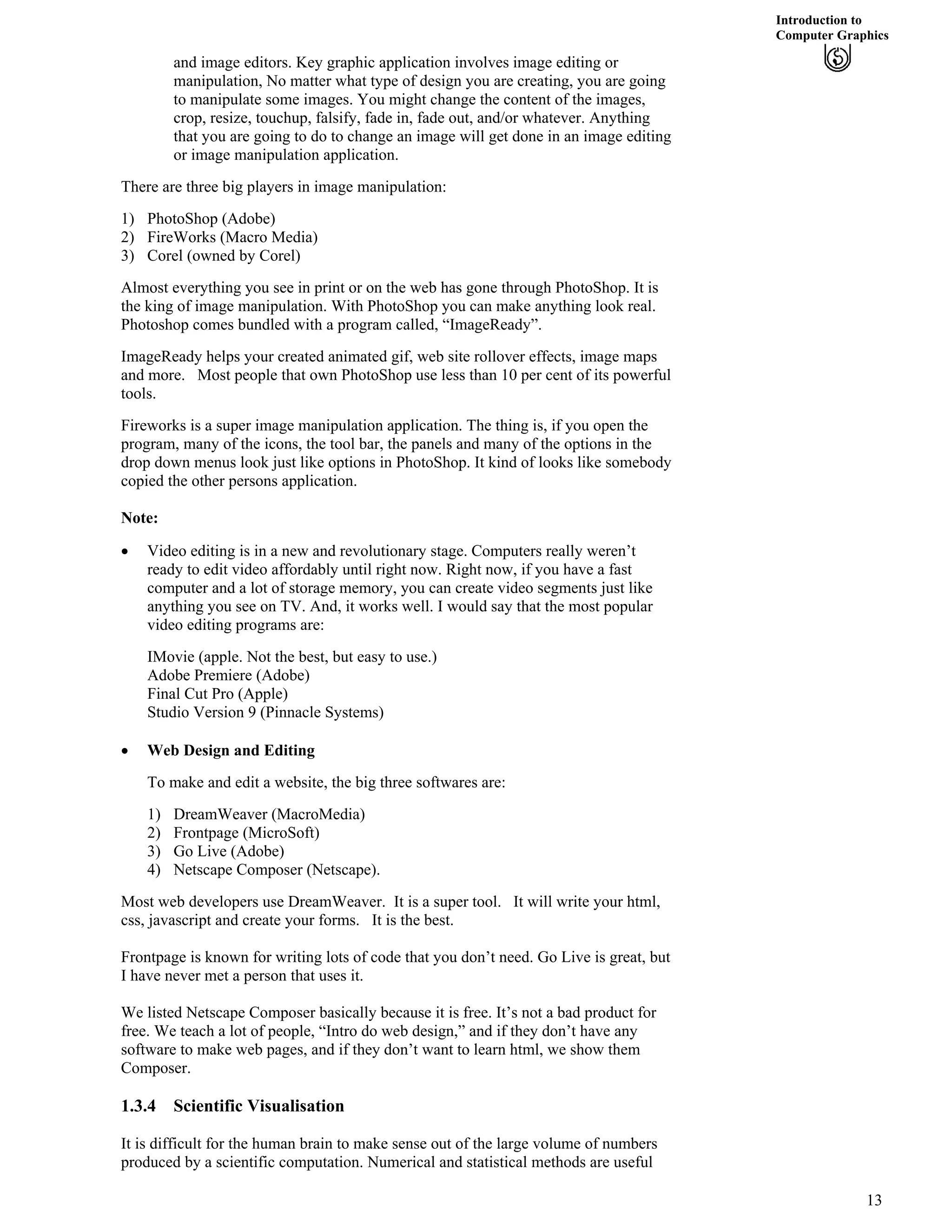 Introduction to
Computer Graphics
and image editors. Key graphic application involves image editing or
manipulation, No matter what type of design you are creating, you are going
to manipulate some images. You might change the content of the images,
crop, resize, touchup, falsify, fade in, fade out, and/or whatever. Anything
that you are going to do to change an image will get done in an image editing
or image manipulation application.
There are three big players in image manipulation:
1) PhotoShop (Adobe)
2) FireWorks (Macro Media)
3) Corel (owned by Corel)
Almost everything you see in print or on the web has gone through PhotoShop. It is
the king of image manipulation. With PhotoShop you can make anything look real.
Photoshop comes bundled with a program called, “ImageReady”.
ImageReady helps your created animated gif, web site rollover effects, image maps
and more. Most people that own PhotoShop use less than 10 per cent of its powerful
tools.
Fireworks is a super image manipulation application. The thing is, if you open the
program, many of the icons, the tool bar, the panels and many of the options in the
drop down menus look just like options in PhotoShop. It kind of looks like somebody
copied the other persons application.
Note:
‚ Video editing is in a new and revolutionary stage. Computers really weren’t
ready to edit video affordably until right now. Right now, if you have a fast
computer and a lot of storage memory, you can create video segments just like
anything you see on TV. And, it works well. I would say that the most popular
video editing programs are:
IMovie (apple. Not the best, but easy to use.)
Adobe Premiere (Adobe)
Final Cut Pro (Apple)
Studio Version 9 (Pinnacle Systems)
‚ Web Design and Editing
To make and edit a website, the big three softwares are:
1) DreamWeaver (MacroMedia)
2) Frontpage (MicroSoft)
3) Go Live (Adobe)
4) Netscape Composer (Netscape).
Most web developers use DreamWeaver. It is a super tool. It will write your html,
css, javascript and create your forms. It is the best.
Frontpage is known for writing lots of code that you don’t need. Go Live is great, but
I have never met a person that uses it.
We listed Netscape Composer basically because it is free. It’s not a bad product for
free. We teach a lot of people, “Intro do web design,” and if they don’t have any
software to make web pages, and if they don’t want to learn html, we show them
Composer.
1.3.4 Scientific Visualisation
It is difficult for the human brain to make sense out of the large volume of numbers
produced by a scientific computation. Numerical and statistical methods are useful
13
 