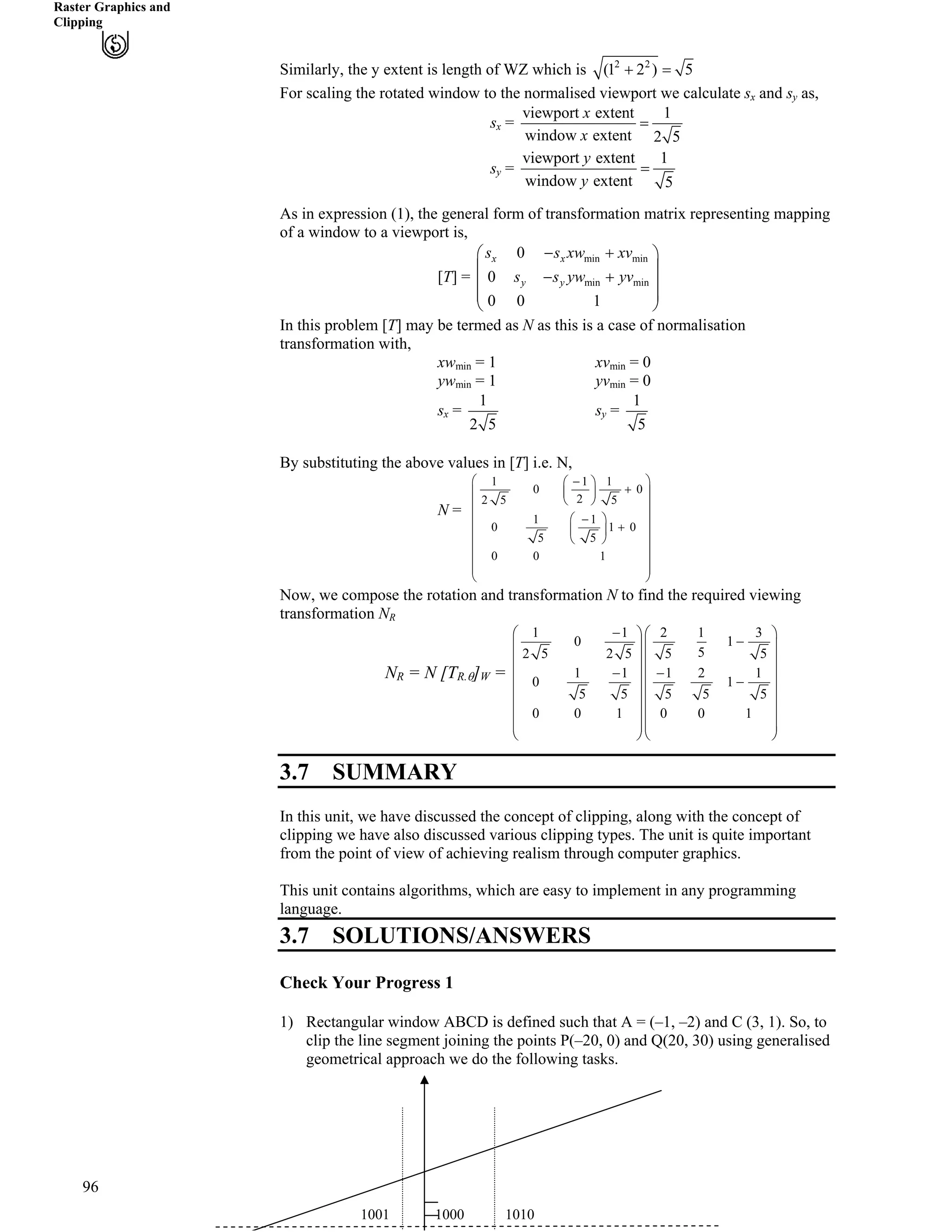 Raster Graphics and
Clipping
2 2
(1 2 ) 5- ?Similarly, the y extent is length of WZ which is
For scaling the rotated window to the normalised viewport we calculate s and s as,x y
viewport extent 1
window extent 2 5
x
x
?s =x
viewport extent 1
window extent 5
y
y
?s =y
As in expression (1), the general form of transformation matrix representing mapping
of a window to a viewport is,
[T] =
min min
min min
0
0
0 0 1
x x
y y
s s xw xv
s s yw yv
/ -Ã Ô
Ä Õ
/ -Ä Õ
Ä Õ
Å Ö
In this problem [T] may be termed as N as this is a case of normalisation
transformation with,
xw = 1 xv = 0min min
yw = 1 yv = 0min min
1
2 5
1
5
s s= =x y
By substituting the above values in [T] i.e. N,
1 1 1
0 0
22 5 5
1 1
0 1
5 5
0 0 1
Ã Ô/Ã Ô
0
-Ä ÕÄ Õ
Å ÖÄ Õ
Ä ÕÃ Ô/
-Ä ÕÄ Õ
Å ÖÄ Õ
Ä Õ
Ä Õ
Ä Õ
Å Ö
N =
Now, we compose the rotation and transformation N to find the required viewing
transformation NR
1 1 2 1
0 1
52 5 2 5 5 5
1 1 1 2 1
0 1
5 5 5 5 5
0 0 1 0 0 1
/Ã Ô Ã
/Ä Õ Ä
Ä Õ Ä
/ /
3 Ô
Õ
Õ
Ä Õ
/Ä Õ Ä Õ
Ä Õ Ä Õ
Ä Õ Ä Õ
Ä Õ Ä Õ
Å Ö Å Ö
N
96
R = N [TR.s]W = Ä Õ
3.7 SUMMARY
In this unit, we have discussed the concept of clipping, along with the concept of
clipping we have also discussed various clipping types. The unit is quite important
from the point of view of achieving realism through computer graphics.
This unit contains algorithms, which are easy to implement in any programming
language.
3.7 SOLUTIONS/ANSWERS
Check Your Progress 1
1) Rectangular window ABCD is defined such that A = (–1, –2) and C (3, 1). So, to
clip the line segment joining the points P(–20, 0) and Q(20, 30) using generalised
geometrical approach we do the following tasks.
1001 1000 1010
 