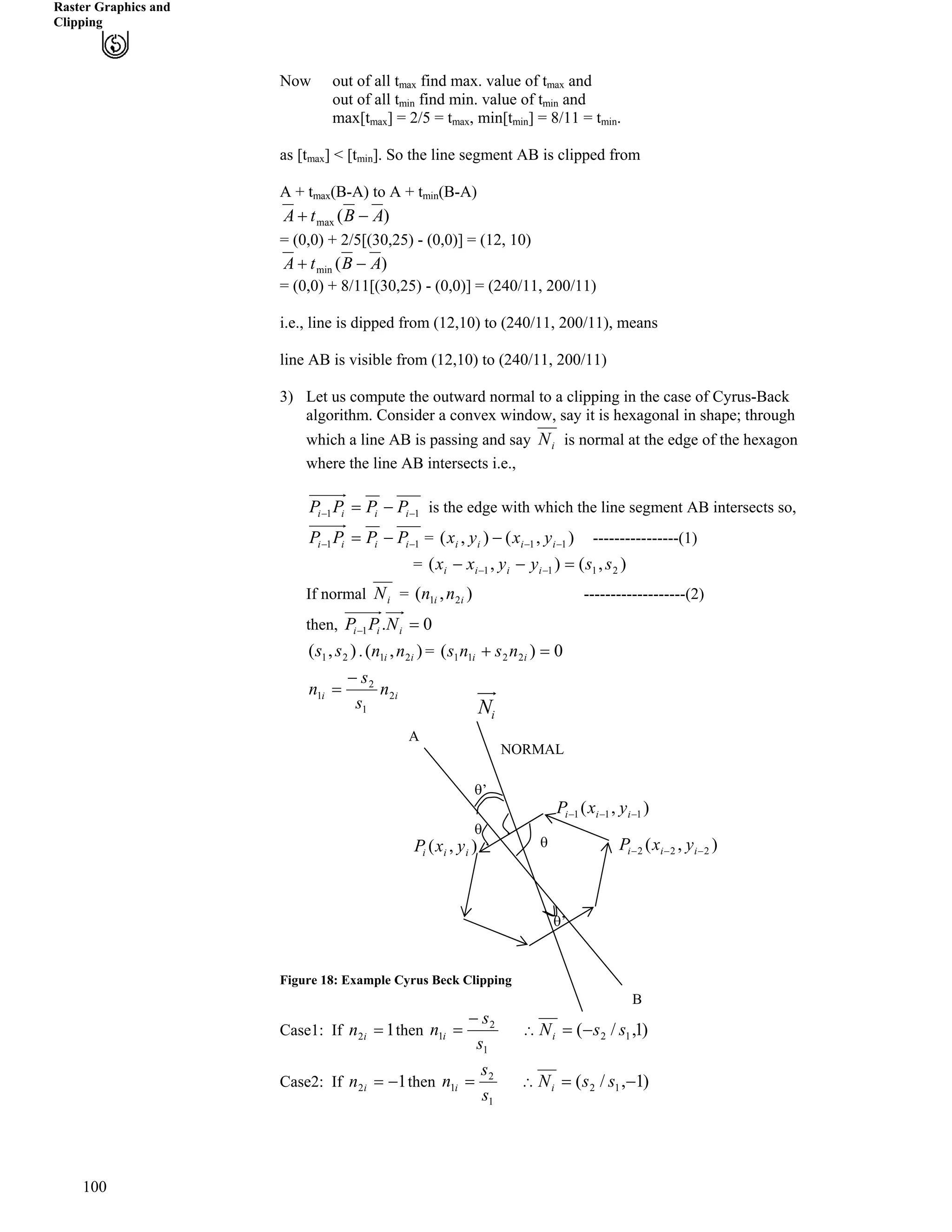 Raster Graphics and
Clipping
Now out of all t find max. value of t andmax max
out of all t find min. value of t andmin min
] = 2/5 = t , min[t ] = 8/11 = t .max[tmax max min min
as [t ] < [t ]. So the line segment AB is clipped frommax min
A + t (B-A) to A + t (B-A)max min
)(max ABtA /-
= (0,0) + 2/5[(30,25) - (0,0)] = (12, 10)
)(min ABtA /-
= (0,0) + 8/11[(30,25) - (0,0)] = (240/11, 200/11)
i.e., line is dipped from (12,10) to (240/11, 200/11), means
line AB is visible from (12,10) to (240/11, 200/11)
3) Let us compute the outward normal to a clipping in the case of Cyrus-Back
algorithm. Consider a convex window, say it is hexagonal in shape; through
which a line AB is passing and say iN is normal at the edge of the hexagon
where the line AB intersects i.e.,
11 // /? iiii PPPP is the edge with which the line segment AB intersects so,
11 // /? iiii PPPP ),(),( 11 /// iiii yxyx= ----------------(1)
),(),( 2111 ssyyxx iiii ?// //=
iN = -------------------(2)),( 21 ii nnIf normal
0.1 ?/ iii NPPthen,
),( 21 ss
100
. =),( 21 ii nn 0)( 2211 ?- ii nsns
ii n
s
s
n 2
1
2
1
/
?
Figure 18: Example Cyrus Beck Clipping
Case1: If then12 ?in
1
2
1
s
s
n i
/
?
s
s’
s
s’
iN
1/iP
),( iii yxP
A
NORMAL
),( 11 // ii yx
),( 222 /// iii yxP
B
)1,/( 12 ssNi /?^
1
2
1
s
s
n i ? )1,/( 12 /? ssNiCase2: If then12 /?in ^
 
