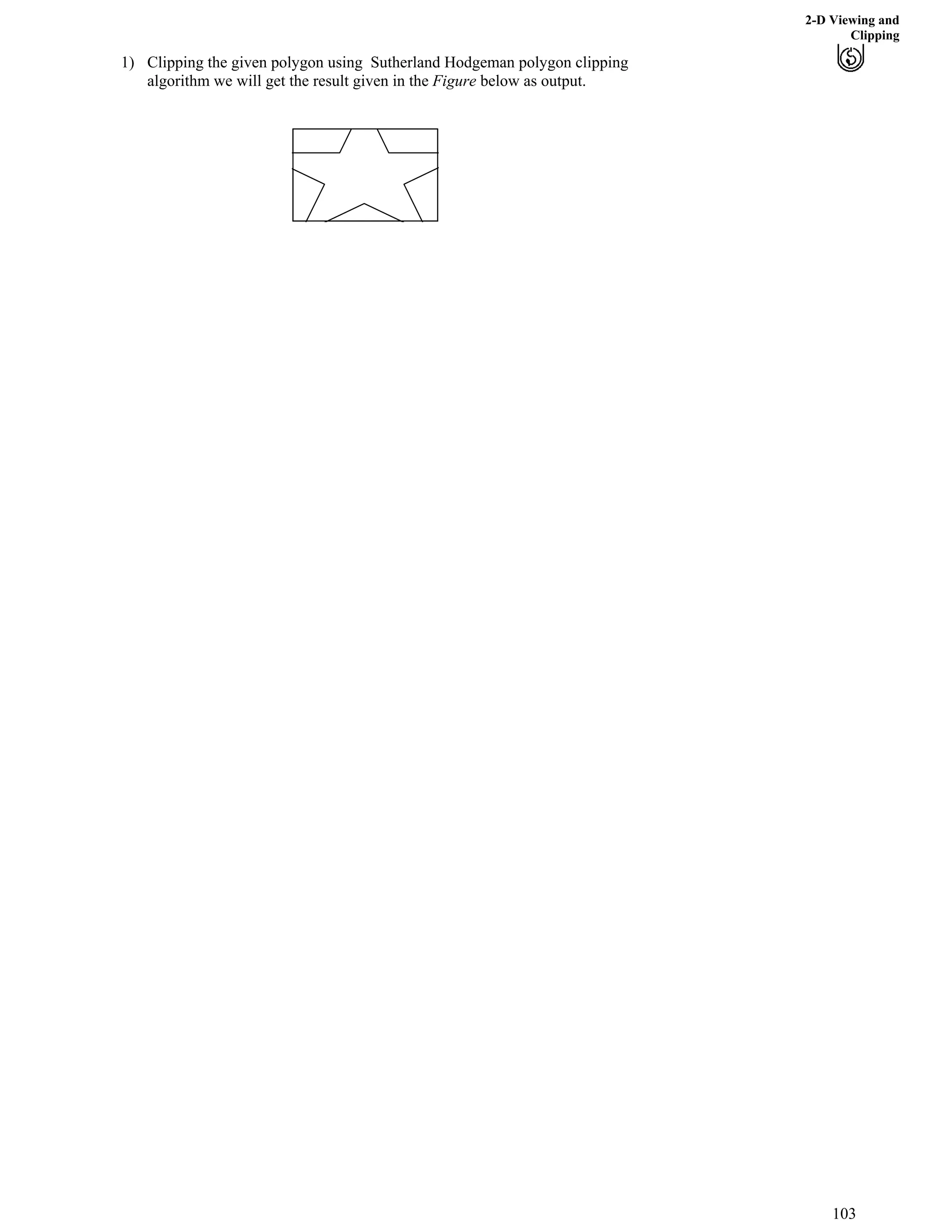 2-D Viewing and
Clipping
1) Clipping the given polygon using Sutherland Hodgeman polygon clipping
algorithm we will get the result given in the Figure below as output.
103
 