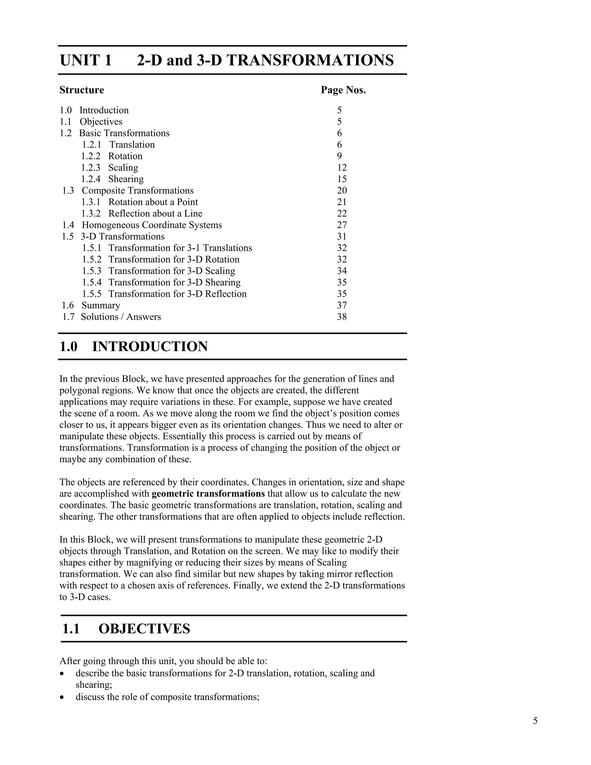 5
2-D and 3-D
Transformations
UNIT 1 2-D and 3-D TRANSFORMATIONS
Structure Page Nos.
1.0 Introduction 5
1.1 Objectives 5
1.2 Basic Transformations 6
1.2.1 Translation 6
1.2.2 Rotation 9
1.2.3 Scaling 12
1.2.4 Shearing 15
1.3 Composite Transformations 20
1.3.1 Rotation about a Point 21
1.3.2 Reflection about a Line 22
1.4 Homogeneous Coordinate Systems 27
1.5 3-D Transformations 31
1.5.1 Transformation for 3-1 Translations 32
1.5.2 Transformation for 3-D Rotation 32
1.5.3 Transformation for 3-D Scaling 34
1.5.4 Transformation for 3-D Shearing 35
1.5.5 Transformation for 3-D Reflection 35
1.6 Summary 37
1.7 Solutions / Answers 38
1.0 INTRODUCTION
In the previous Block, we have presented approaches for the generation of lines and
polygonal regions. We know that once the objects are created, the different
applications may require variations in these. For example, suppose we have created
the scene of a room. As we move along the room we find the object’s position comes
closer to us, it appears bigger even as its orientation changes. Thus we need to alter or
manipulate these objects. Essentially this process is carried out by means of
transformations. Transformation is a process of changing the position of the object or
maybe any combination of these.
The objects are referenced by their coordinates. Changes in orientation, size and shape
are accomplished with geometric transformations that allow us to calculate the new
coordinates. The basic geometric transformations are translation, rotation, scaling and
shearing. The other transformations that are often applied to objects include reflection.
In this Block, we will present transformations to manipulate these geometric 2-D
objects through Translation, and Rotation on the screen. We may like to modify their
shapes either by magnifying or reducing their sizes by means of Scaling
transformation. We can also find similar but new shapes by taking mirror reflection
with respect to a chosen axis of references. Finally, we extend the 2-D transformations
to 3-D cases.
1.1 OBJECTIVES
After going through this unit, you should be able to:
‚ describe the basic transformations for 2-D translation, rotation, scaling and
shearing;
‚ discuss the role of composite transformations;
 