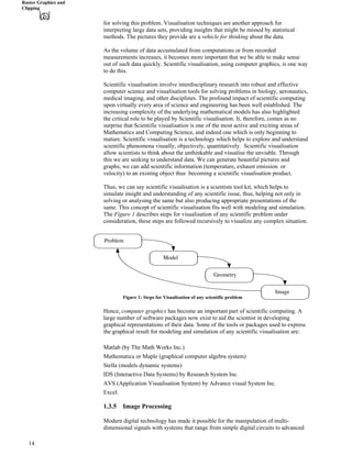 Raster Graphics and
Clipping
for solving this problem. Visualisation techniques are another approach for
interpreting large data sets, providing insights that might be missed by statistical
methods. The pictures they provide are a vehicle for thinking about the data. "
As the volume of data accumulated from computations or from recorded
measurements increases, it becomes more important that we be able to make sense
out of such data quickly. Scientific visualisation, using computer graphics, is one way
to do this.
Scientific visualisation involve interdisciplinary research into robust and effective
computer science and visualisation tools for solving problems in biology, aeronautics,
medical imaging, and other disciplines. The profound impact of scientific computing
upon virtually every area of science and engineering has been well established. The
increasing complexity of the underlying mathematical models has also highlighted
the critical role to be played by Scientific visualisation. It, therefore, comes as no
surprise that Scientific visualisation is one of the most active and exciting areas of
Mathematics and Computing Science, and indeed one which is only beginning to
mature. Scientific visualisation is a technology which helps to explore and understand
scientific phenomena visually, objectively, quantitatively. Scientific visualisation
allow scientists to think about the unthinkable and visualise the unviable. Through
this we are seeking to understand data. We can generate beautiful pictures and
graphs; we can add scientific information (temperature, exhaust emission or
velocity) to an existing object thus becoming a scientific visualisation product.
Thus, we can say scientific visualisation is a scientists tool kit, which helps to
simulate insight and understanding of any scientific issue, thus, helping not only in
solving or analysing the same but also producing appropriate presentations of the
same. This concept of scientific visualisation fits well with modeling and simulation.
The Figure 1 describes steps for visualisation of any scientific problem under
consideration, these steps are followed recursively to visualize any complex situation.
Problem
Model
Geometry
Image
Figure 1: Steps for Visualisation of any scientific problem
Hence, computer graphics has become an important part of scientific computing. A
large number of software packages now exist to aid the scientist in developing
graphical representations of their data. Some of the tools or packages used to express
the graphical result for modeling and simulation of any scientific visualisation are:
Matlab (by The Math Works Inc.)
Mathematica or Maple (graphical computer algebra system)
Stella (models dynamic systems)
IDS (Interactive Data Systems) by Research System Inc.
AVS (Application Visualisation System) by Advance visual System Inc.
Excel.
1.3.5 Image Processing
Modern digital technology has made it possible for the manipulation of multi-
dimensional signals with systems that range from simple digital circuits to advanced
14
 