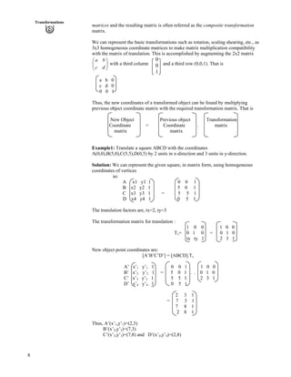 8
Transformations
Ô
Õ
matrices and the resulting matrix is often referred as the composite transformation
matrix.
We can represent the basic transformations such as rotation, scaling shearing, etc., as
3x3 homogeneous coordinate matrices to make matrix multiplication compatibility
with the matrix of translation. This is accomplished by augmenting the 2x2 matrix
with a third column and a third row (0,0,1). That is
a b
c d
Ã
Ä
Å Ö
0
0
1
a b 0
c d 0
0 0 1
Thus, the new coordinates of a transformed object can be found by multiplying
previous object coordinate matrix with the required transformation matrix. That is
New Object Previous object Transformation
Coordinate = Coordinate . matrix
matrix matrix
Example1: Translate a square ABCD with the coordinates
A(0,0),B(5,0),C(5,5),D(0,5) by 2 units in x-direction and 3 units in y-direction.
Solution: We can represent the given square, in matrix form, using homogeneous
coordinates of vertices
as:
A x1 y1 1 0 0 1
B x2 y2 1 5 0 1
C x3 y3 1 = 5 5 1
D x4 y4 1 0 5 1
The translation factors are, tx=2, ty=3
The transformation matrix for translation :
1 0 0 1 0 0
Tv= 0 1 0 = 0 1 0
tx ty 1 2 3 1
New object point coordinates are:
[A’B’C’D’] = [ABCD].Tv
A’ x’1 y’1 1 0 0 1 1 0 0
B’ x’2 y’2 1 = 5 0 1 . . 0 1 0
C’ x’3 y’3 1 5 5 1 2 3 1
D’ x’4 y’4 1 0 5 1
2 3 1
= 7 3 1
7 8 1
2 8 1
Thus, A’(x’1,y’1)=(2,3)
B’(x’2,y’2)=(7,3)
C’(x’3,y’3)=(7,8) and D’(x’4,y’4)=(2,8)
 