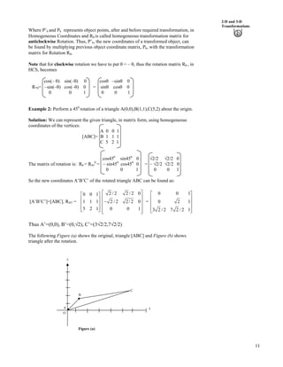 11
2-D and 3-D
Transformations
Where P’h and Ph represents object points, after and before required transformation, in
Homogeneous Coordinates and Rs is called homogeneous transformation matrix for
anticlockwise Rotation. Thus, P’h, the new coordinates of a transformed object, can
be found by multiplying previous object coordinate matrix, Ph, with the transformation
matrix for Rotation Rs.
Note that for clockwise rotation we have to put s = – s, thus the rotation matrix Rs , in
HCS, becomes
cos(– s) sin(–s) 0 coss –sins 0
R-s= –sin(–s) cos(–s) 0 = sins coss 0
0 0 1 0 0 1
Example 2: Perform a 450
rotation of a triangle A(0,0),B(1,1),C(5,2) about the origin.
Solution: We can represent the given triangle, in matrix form, using homogeneous
coordinates of the vertices:
A 0 0 1
[ABC]= B 1 1 1
C 5 2 1
cos450
sin450
0 Á2/2 Á2/2 0
The matrix of rotation is: R = R45
0
= – sin450
cos450
0 = – Á2/2 Á2/2 0
0 0 1 0 0 1
So the new coordinates A’B’C’ of the rotated triangle ABC can be found as:
[A’B’C’]=[ABC]. R45° =
0 0 1
1 1 1
5 2 1
Ç
È Ù
È Ù
È ÙÉ Ú
2 / 2 2 / 2 0
2 / 2 2/ 2 0
0 0
Ç
È Ù
/È Ù
È Ù
È ÙÉ Ú
1
=
0 0
0 2
3 2 / 2 7 2 / 2 1
1
1
Ç
È Ù
È Ù
È Ù
É Ú
Thus A’=(0,0), B’=(0,Á2), C’=(3Á2/2,7Á2/2)
The following Figure (a) shows the original, triangle [ABC] and Figure (b) shows
triangle after the rotation.
y
O
C
A
B
x
Figure (a)
 
