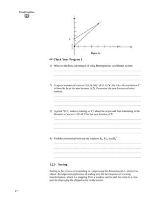 12
Transformations
y
C’
B’
A’
x
O
Figure (b)
- Check Your Progress 1
1) What are the basic advantages of using Homogeneous coordinates system.
………………………………………………………………………………………
………………………………………………………………………………………
………………………………………………………………………………………
2) A square consists of vertices A(0,0),B(0,1),C(1,1),D(1,0). After the translation C
is found to be at the new location (6,7). Determine the new location of other
vertices.
………………………………………………………………………………………
………………………………………………………………………………………
………………………………………………………………………………………
3) A point P(3,3) makes a rotating of 450
about the origin and then translating in the
direction of vector v=5I+6J. Find the new location of P.
………………………………………………………………………………………
………………………………………………………………………………………
………………………………………………………………………………………
………………………………………………………………………………………
4) Find the relationship between the rotations Rs, R-s, and Rs
-1
.
………………………………………………………………………………………
………………………………………………………………………………………
………………………………………………………………………………………
………………………………………………………………………………………
1.2.3 Scaling
Scaling is the process of expanding or compressing the dimensions (i.e., size) of an
object. An important application of scaling is in the development of viewing
transformation, which is a mapping from a window used to clip the scene to a view
port for displaying the clipped scene on the screen.
 