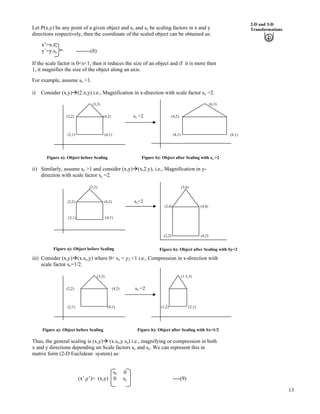 13
2-D and 3-D
TransformationsLet P(x,y) be any point of a given object and sx and sy be scaling factors in x and y
directions respectively, then the coordinate of the scaled object can be obtained as:
x’=x.sx
y’=y.sy --------(8)
If the scale factor is 0<s<1, then it reduces the size of an object and if it is more then
1, it magnifies the size of the object along an axis.
For example, assume sx >1.
i) Consider (x,y)å(2.x,y) i.e., Magnification in x-direction with scale factor sx =2.
(3,3) (6,3)
(2,2) (4,2) sx =2 (4,2)
(2,1) (4,1) (4,1)
Figure a): Object before Scaling Figure b): Object after Scaling with sx =2
ii) Similarly, assume sy >1 and consider (x,y)å(x,2.y), i.e., Magnification in y-
direction with scale factor sy =2.
(3,3) (3,6)
(2,2) (4,2) sy=2
(2,4) (4,4)
(2,1) (4,1)
(2,2) (4,2)
iii) Consider (x,y)å(x.sx,y) where 0< sx = y2 <1 i.e., Compression in x-direction with
scale factor sx=1/2.
(3,3) (1.5,3)
(2,2) (4,2) sy =2
(2,1) (4,1) (1,2) (2,1)
Figure a): Object before Scaling Figure b): Object after Scaling with Sx=1/2
Thus, the general scaling is (x,y)å (x.sx,y.sy) i.e., magnifying or compression in both
x and y directions depending on Scale factors sx and sy. We can represent this in
matrix form (2-D Euclidean system) as:
sx 0
(x’,y’)= (x,y) 0 sy ----(9)
(8,1)
Figure b): Object after Scaling with Sy=2Figure a): Object before Scaling
 