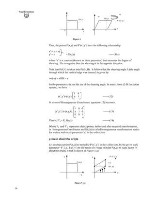 16
Transformations
P(x,y)
ay
P’ (x’,y’)
x
x
y
ay
P(x,y)
OO
x
Figure 4
Thus, the points P(x,y) and P’(x’,y’) have the following relationship:
x' = x + ay
y' = y = Shx(a) ------(11a)
where ‘a’ is a constant (known as shear parameter) that measures the degree of
shearing. If a is negative then the shearing is in the opposite direction.
Note that P(0,H) is taken into P'(aH,H). It follows that the shearing angle A (the angle
through which the vertical edge was sheared) is given by:
tan(A) = aH/H = a.
So the parameter a is just the tan of the shearing angle. In matrix form (2-D Euclidean
system), we have
1 0
(x’,y’)=(x,y) a 1 -------(12)
In terms of Homogeneous Coordinates, equation (12) becomes
1 0 0
(x’,y’,1)=(x,y,1). a 1 0 -------(13)
0 0 1
That is, P’h = Ph Shx(a) --------(14)
Where Ph and P’h represents object points, before and after required transformation,
in Homogeneous Coordinates and Shx(a) is called homogeneous transformation matrix
for x-shear with scale parameter ‘a’ in the x-direction.
y-shear about the origin
Let an object point P(x,y) be moved to P’(x’,y’) in the x-direction, by the given scale
parameter ‘b’. i.e., P’(x’y’) be the result of y-shear of point P(x,y) by scale factor ‘b’
about the origin, which is shown in Figure 5(a).
P’ (x’,y’)Y Y
P (x,y) b.x
P(x, y)
X
X
Figure 5 (a)
 