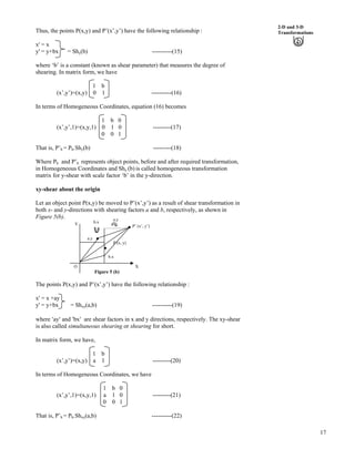 17
2-D and 3-D
TransformationsThus, the points P(x,y) and P’(x’,y’) have the following relationship :
x' = x
y' = y+bx = Shy(b) ----------(15)
where ‘b’ is a constant (known as shear parameter) that measures the degree of
shearing. In matrix form, we have
1 b
(x’,y’)=(x,y) 0 1 ----------(16)
In terms of Homogeneous Coordinates, equation (16) becomes
1 b 0
(x’,y’,1)=(x,y,1) 0 1 0 ---------(17)
0 0 1
That is, P’h = Ph.Shy(b) ---------(18)
Where Ph and P’h represents object points, before and after required transformation,
in Homogeneous Coordinates and Shy (b) is called homogeneous transformation
matrix for y-shear with scale factor ‘b’ in the y-direction.
xy-shear about the origin
Let an object point P(x,y) be moved to P’(x’,y’) as a result of shear transformation in
both x- and y-directions with shearing factors a and b, respectively, as shown in
Figure 5(b).
Figure 5 (b)
The points P(x,y) and P’(x’,y’) have the following relationship :
x' = x +ay
y' = y+bx = Shxy(a,b) ----------(19)
where ¦ay¦ and ¦bx¦ are shear factors in x and y directions, respectively. The xy-shear
is also called simultaneous shearing or shearing for short.
In matrix form, we have,
1 b
(x’,y’)=(x,y) a 1 ---------(20)
In terms of Homogeneous Coordinates, we have
1 b 0
(x’,y’,1)=(x,y,1) a 1 0 ---------(21)
0 0 1
O
Y
b.x
P (x, y)
a.y
b.x
a.y
P’ (x’, y’)
X
That is, P’h = Ph.Shxy(a,b) ----------(22)
 