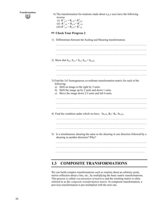 20
Transformations
6) The transformation for rotations made about x,y,z axes have the following
inverse:
(i) R-1
x, = Rx,- = RT
x,
(ii) R-1
y, = Ry,- = RT
y,
(iii) R-1
z, = Rz,- = RT
z,
- Check Your Progress 2
1) Differentiate between the Scaling and Shearing transformation.
………………………………………………………………………………………
………………………………………………………………………………………
………………………………………………………………………………………
2) Show that Sa,b .Sc,d = Sc,d .Sa,b = Sac,bd
………………………………………………………………………………………
………………………………………………………………………………………
………………………………………………………………………………………
3) Find the 3x3 homogeneous co-ordinate transformation matrix for each of the
following:
a) Shift an image to the right by 3 units.
b) Shift the image up by 2 units and down 1 units.
c) Move the image down 2/3 units and left 4 units.
………………………………………………………………………………………
………………………………………………………………………………………
………………………………………………………………………………………
4) Find the condition under which we have Ssx,sy .R = R . Ssx,sy.
………………………………………………………………………………………
………………………………………………………………………………………
…………………………….………………………………………………………
5) Is a simultaneous shearing the same as the shearing in one direction followed by a
shearing in another direction? Why?
………………………………………………………………………………………
………………………………………………………………………………………
…………………………….………………………………………………………
1.3 COMPOSITE TRANSFORMATIONS
We can build complex transformations such as rotation about an arbitrary point,
mirror reflection about a line, etc., by multiplying the basic matrix transformations.
This process is called concatenation of matrices and the resulting matrix is often
referred to as the composite transformation matrix. In composite transformation, a
previous transformation is pre-multiplied with the next one.
 