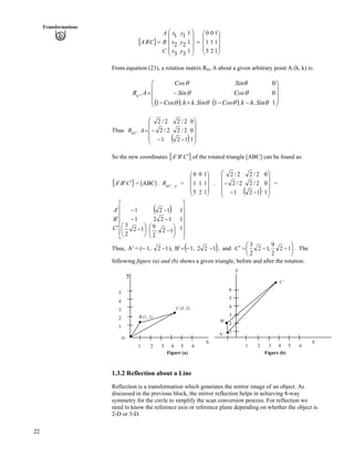22
Transformations
] _
Õ
Õ
Õ
Ö
Ô
Ä
Ä
Ä
Å
Ã
?
ÕÕ
Õ
Õ
Ö
Ô
ÄÄ
Ä
Ä
Å
Ã
?
1
1
1
2
1
0
5
1
0
1
1
1
3
2
1
3
2
1
y
y
y
x
x
x
C
B
A
CBA
From equation (23), a rotation matrix RQ, A about a given arbitrary point A (h, k) is:
* + * + Õ
Õ
Õ
Ö
Ô
Ä
Ä
Ä
Å
Ã
//-/
/?
1
0
0
..1..1
,
ss
s
s
ss
s
s
SinhkCos
Cos
Sin
SinkhCos
Sin
Cos
ARq
Thus
* + ÕÕ
Õ
Õ
Ö
Ô
ÄÄ
Ä
Ä
Å
Ã
//
/?
1
0
0
12
2/2
2/2
1
2/2
2/2
,45
AR o
So the new coordinates ] _CBA ¦¦¦ of the rotated triangle [ABC] can be found as:
] _CBA ¦¦¦ = [ABC] . = .AoR ,45
Õ
Õ
Õ
Ö
Ô
Ä
Ä
Ä
Å
Ã
1
1
1
2
1
0
5
1
0
* + ÕÕ
Õ
Õ
Ö
Ô
ÄÄ
Ä
Ä
Å
Ã
//
/
1
0
0
12
2/2
2/2
1
2/2
2/2
=
* +
Ù
Ù
Ù
Ù
Ù
Ú
È
È
È
È
È
É
Ç
Ä
Å
ÃÕ
Ö
Ô
Ä
Å
Ã
/
/
/
¦
¦
¦
1
1
1
.
2
9
2
12
2
3
1
1
C
B
A
Õ
Ö
Ô
/
/
/
12
12
12
Thus, = (/ 1,A¦ 12 / ), * +1221,B //?¦ , and Õ
Ö
Ô
Ä
Å
Ã
//?¦ 12
2
9
,12
2
3
C . The
following figure (a) and (b) shows a given triangle, before and after the rotation.
Y
y
B (1, 1)
C (5, 2)
X
6
5
4
3
2
1
1 2 3 4 5 6
A’
B’
C’
X
5
4
3
2
1
O
1 2 3 4 5 6
Figure (a) Figure (b)
1.3.2 Reflection about a Line
Reflection is a transformation which generates the mirror image of an object. As
discussed in the previous block, the mirror reflection helps in achieving 8-way
symmetry for the circle to simplify the scan conversion process. For reflection we
need to know the reference axis or reference plane depending on whether the object is
2-D or 3-D.
 