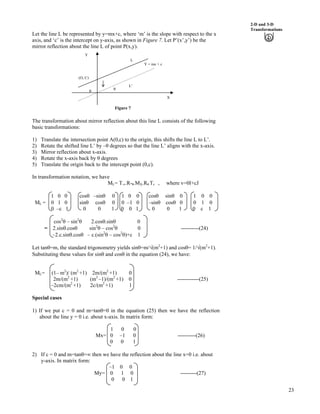 23
2-D and 3-D
Transformations
Let the line L be represented by y=mx+c, where ‘m’ is the slope with respect to the x
axis, and ‘c’ is the intercept on y-axis, as shown in Figure 7. Let P’(x’,y’) be the
mirror reflection about the line L of point P(x,y).
L¦
s
s
(O, C)
Y = mx + c
L
X
Y
Figure 7
The transformation about mirror reflection about this line L consists of the following
basic transformations:
1) Translate the intersection point A(0,c) to the origin, this shifts the line L to L’.
2) Rotate the shifted line L’ by – degrees so that the line L’ aligns with the x-axis.
3) Mirror reflection about x-axis.
4) Rotate the x-axis back by degrees
5) Translate the origin back to the intercept point (0,c).
In transformation notation, we have
ML= T-v.R- .MX.R .Tv , where v=0I+cJ
1 0 0 coss –sins 0 1 0 0 coss sins 0 1 0 0
ML = 0 1 0 sins coss 0 0 –1 0 –sins coss 0 0 1 0
0 –c 1 0 0 1 0 0 1 0 0 1 0 c 1
cos2
s – sin2
s 2.coss.sins 0
= 2.sins.coss sin2
s – cos2
s 0 ----------(24)
–2.c.sins.coss – c.(sin2
s – cos2
s)+c 1
Let tans=m, the standard trigonometry yields sins=m/Á(m2
+1) and coss= 1/Á(m2
+1).
Substituting these values for sins and coss in the equation (24), we have:
ML= (1– m2
)/ (m2
+1) 2m/(m2
+1) 0
2m/(m2
+1) (m2
–1)/(m2
+1) 0 ------------(25)
–2cm/(m2
+1) 2c/(m2
+1) 1
Special cases
1) If we put c = 0 and m=tans=0 in the equation (25) then we have the reflection
about the line y = 0 i.e. about x-axis. In matrix form:
1 0 0
Mx= 0 –1 0 ----------(26)
0 0 1
2) If c = 0 and m=tans=ı then we have the reflection about the line x=0 i.e. about
y-axis. In matrix form:
–1 0 0
My= 0 1 0 ---------(27)
0 0 1
 