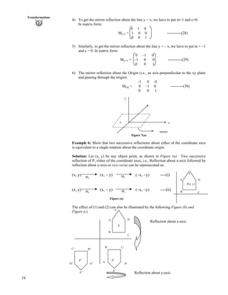 Transformations
4) To get the mirror reflection about the line y = x, we have to put m=1 and c=0.
In matrix form:
0 1 0
My=x = 1 0 0 -----------(28)
0 0 1
5) Similarly, to get the mirror reflection about the line y = – x, we have to put m = –1
and c = 0. In matrix form:
0 –1 0
My=-x = –1 0 0 -----------(29)
0 0 1
6) The mirror reflection about the Origin (i.e., an axis perpendicular to the xy plane
and passing through the origin).
–1 0 0
Morg = 0 –1 0 ----------(30)
0 0 1
Figure (b)24
z
y
x
mirror
Figure 7(a)
Example 6: Show that two successive reflections about either of the coordinate axes
is equivalent to a single rotation about the coordinate origin.
Solution: Let (x, y) be any object point, as shown in Figure (a). Two successive
reflection of P, either of the coordinate axes, i.e., Reflection about x-axis followed by
reflection about y-axis or vice-versa can be reprosecuted as:
(x, y) (x, / y) (/x, /y) ----(i)
(x, y) (x, / y) (/x, /y) ----(ii)
D
CB
A
E
.P(x, y)
MxMy
MyMx
Figure (a)
The effect of (1) and (2) can also be illustrated by the following Figure (b) and
Figure (c) E
DA
Reflection about x-axis
P
B
C
B’ C’C” B”
P” P’
A’
D’D” A”
E’
Reflection about y-axisE”
 