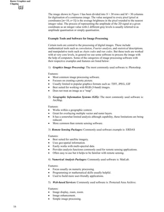 Raster Graphics and
Clipping
The image shown in Figure 1 has been divided into N = 30 rows and M = 30 columns
for digitisation of a continuous image. The value assigned to every pixel (pixel at
coordinates [m=10, n=3]) is the average brightness in the pixel rounded to the nearest
integer value. The process of representing the amplitude of the 2D signal at a given
coordinate as an integer value with L different gray levels is usually referred to as
amplitude quantisation or simply quantisation.
Example Tools and Software for Image Processing
Certain tools are central to the processing of digital images. These include
mathematical tools such as convolution, Fourier analysis, and statistical descriptions,
and manipulative tools such as chain codes and run codes. But these tools are worked
with at very core levels, in general we use some software to process the image with
the help of computers. Some of the categories of image processing software with
their respective examples and features are listed below:
1) Graphics Image Processing: The most commonly used software is: Photoshop.
Features:
‚ Most common image processing software.
‚ Focuses on creating a pretty picture.
‚ Usually limited to popular graphics formats such as: TIFF, JPEG, GIF
‚ Best suited for working with RGB (3-band) images.
‚ Does not treat an image as a “map”.
2) Geographic Information Systems (GIS): The most commonly used software is:
ArcMap.
Features:
‚ Works within a geographic context.
‚ Great for overlaying multiple vector and raster layers.
‚ It has a somewhat limited analysis although capability, these limitations are being
reduced.
‚ More common than remote sensing software.
3) Remote Sensing Packages: Commonly used software example is: ERDAS
Features:
‚ Best suited for satellite imagery.
‚ Uses geo-spatial information.
‚ Easily works with multi-spectral data.
‚ Provides analysis functions commonly used for remote sensing applications.
‚ Often easy to use but it helps to be familiar with remote sensing.
‚
4) Numerical Analysis Packages: Commonly used software is: MatLab.
Features:
‚ Focus usually on numeric processing.
‚ Programming or mathematical skills usually helpful.
‚ Used to build more user-friendly applications.
5) Web-based Services: Commonly used software is: Protected Area Archive.
Features:
‚ Image display, roam, zoom.
‚ Image enhancement.
‚ Simple image processing.
16
 