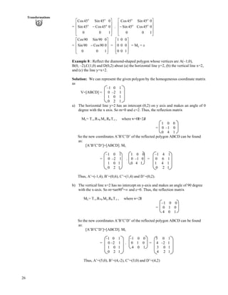 26
Transformations
= .
Ù
Ù
Ù
Ú
È
È
È
É
Ç
/
1
0
0
0
45Cos
45Sin
0
45Sin
45Cos
o
o
o
o
Ù
Ù
Ù
Ú
È
È
È
É
Ç
/
1
0
0
0
45Cos
45Sin
0
45Sin
45Cos
o
o
o
o
= =
Ù
Ù
Ù
ÚÈ
È
È
É
Ç
/
1
0
0
0
90Cos
90Sin
0
90Sin
90Cos 1 0 0
0 0 0
0 0 1
Ç
È Ù
È Ù
È ÙÉ Ú
= My = x
Example 8 : Reflect the diamond-shaped polygon whose vertices are A(–1,0),
B(0, –2),C(1,0) and D(0,2) about (a) the horizontal line y=2, (b) the vertical line x=2,
and (c) the line y=x+2.
Solution: We can represent the given polygon by the homogeneous coordinate matrix
as
–1 0 1
V=[ABCD] = 0 –2 1
1 0 1
0 2 1
a) The horizontal line y=2 has an intercept (0,2) on y axis and makes an angle of 0
degree with the x axis. So m=0 and c=2. Thus, the reflection matrix
ML= T-v.R- .Mx.R .T-v , where v=0I+2J
1 0 0
= 0 –1 0
0 4 1
So the new coordinates A’B’C’D’ of the reflected polygon ABCD can be found
as:
[A’B’C’D’]=[ABCD]. ML
–1 0 1 1 0 0 –1 4 1
= 0 –2 1 . 0 –1 0 = 0 6 1
1 0 1 0 4 1 1 4 1
0 2 1 0 2 1
Thus, A’=(-1,4), B’=(0,6), C’=(1,4) and D’=(0,2).
b) The vertical line x=2 has no intercept on y-axis and makes an angle of 90 degree
with the x-axis. So m=tan900
=ı and c=0. Thus, the reflection matrix
ML= T-v.R- .My.R .T-v , where v=2I
–1 0 0
= 0 1 0
4 0 1
So the new coordinates A’B’C’D’ of the reflected polygon ABCD can be found
as:
[A’B’C’D’]=[ABCD]. ML
–1 0 1 –1 0 0 5 0 1
= 0 –2 1 . 0 1 0 = 4 –2 1
1 0 1 4 0 1 3 0 1
0 2 1 4 2 1
Thus, A’=(5,0), B’=(4,-2), C’=(3,0) and D’=(4,2)
 