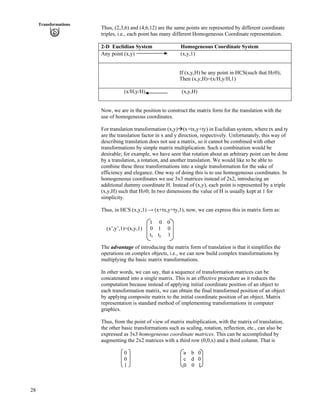 28
Transformations
Thus, (2,3,6) and (4,6,12) are the same points are represented by different coordinate
triples, i.e., each point has many different Homogeneous Coordinate representation.
2-D Euclidian System Homogeneous Coordinate System
Any point (x,y) (x,y,1)
If (x,y,H) be any point in HCS(such that HŒ0);
Then (x,y,H)=(x/H,y/H,1)
(x/H,y/H) (x,y,H)
Now, we are in the position to construct the matrix form for the translation with the
use of homogeneous coordinates.
For translation transformation (x,y)å(x+tx,y+ty) in Euclidian system, where tx and ty
are the translation factor in x and y direction, respectively. Unfortunately, this way of
describing translation does not use a matrix, so it cannot be combined with other
transformations by simple matrix multiplication. Such a combination would be
desirable; for example, we have seen that rotation about an arbitrary point can be done
by a translation, a rotation, and another translation. We would like to be able to
combine these three transformations into a single transformation for the sake of
efficiency and elegance. One way of doing this is to use homogeneous coordinates. In
homogeneous coordinates we use 3x3 matrices instead of 2x2, introducing an
additional dummy coordinate H. Instead of (x,y), each point is represented by a triple
(x,y,H) such that HŒ0; In two dimensions the value of H is usually kept at 1 for
simplicity.
Thus, in HCS (x,y,1) s (x+tx,y+ty,1), now, we can express this in matrix form as:
1 0 0
(x’,y’,1)=(x,y,1) 0 1 0
tx ty 1
The advantage of introducing the matrix form of translation is that it simplifies the
operations on complex objects, i.e., we can now build complex transformations by
multiplying the basic matrix transformations.
In other words, we can say, that a sequence of transformation matrices can be
concatenated into a single matrix. This is an effective procedure as it reduces the
computation because instead of applying initial coordinate position of an object to
each transformation matrix, we can obtain the final transformed position of an object
by applying composite matrix to the initial coordinate position of an object. Matrix
representation is standard method of implementing transformations in computer
graphics.
Thus, from the point of view of matrix multiplication, with the matrix of translation,
the other basic transformations such as scaling, rotation, reflection, etc., can also be
expressed as 3x3 homogeneous coordinate matrices. This can be accomplished by
augmenting the 2x2 matrices with a third row (0,0,x) and a third column. That is
0 a b 0
0 c d 0
1 0 0 1
 