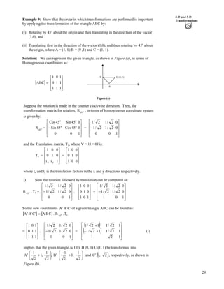 29
2-D and 3-D
TransformationsExample 9: Show that the order in which transformations are performed is important
by applying the transformation of the triangle ABC by:
(i) Rotating by 45o
about the origin and then translating in the direction of the vector
(1,0), and
(ii) Translating first in the direction of the vector (1,0), and then rotating by 45o
about
the origin, where A = (1, 0) B = (0 ,1) and C = (1, 1).
Solution: We can represent the given triangle, as shown in Figure (a), in terms of
Homogeneous coordinates as:
C (1,1)B
A
] _
Ù
Ù
Ù
ÚÈ
È
È
É
Ç
?
1
1
1
1
1
0
1
0
1
ABC
Figure (a)
Suppose the rotation is made in the counter clockwise direction. Then, the
transformation matrix for rotation, R , in terms of homogeneous coordinate system
is given by:
o
45
=o
45
R =
Ù
Ù
Ù
Ú
È
È
È
É
Ç
/
1
0
0
0
45Cos
45Sin
0
45Sin
45Cos
o
o
o
o
Ù
Ù
Ù
Ú
È
È
È
É
Ç
/
1
0
0
0
2/1
2/1
0
2/1
2/1
and the Translation matrix, Tv, where V = 1I + 0J is:
Ù
Ù
Ù
ÚÈ
È
È
É
Ç
?
Ù
Ù
Ù
Ú
È
È
È
É
Ç
?
0
0
0
0
1
0
1
0
1
1
0
0
t
1
0
t
0
1
T
yx
v
where tx and ty is the translation factors in the x and y directions respectively.
i) Now the rotation followed by translation can be computed as:
o
45
R . Tv =
Ù
Ù
Ù
Ú
È
È
È
É
Ç
/
1
0
0
0
2/1
2/1
0
2/1
2/1
. =
Ù
Ù
Ù
ÚÈ
È
È
É
Ç
1
0
0
0
1
0
1
0
1
Ù
Ù
Ù
Ú
È
È
È
É
Ç
/
1
0
0
0
2/1
2/1
1
2/1
2/1
So the new coordinates CBA ¦¦¦ of a given triangle ABC can be found as:
] _ ] _ v45
T.R.CBACBA o?¦¦¦
= .
Ù
Ù
Ù
ÚÈ
È
È
É
Ç
1
1
1
1
1
0
1
0
1
Ù
Ù
Ù
Ú
È
È
È
É
Ç
/
1
0
0
0
2/1
2/1
1
2/1
2/1
=
* +
* +
Ù
Ù
Ù
Ú
È
È
È
É
Ç
-/
-
1
1
1
2
2/1
2/1
1
12/1
12/1
(I)
implies that the given triangle A(1,0), B (0, 1) C (1, 1) be transformed into
B,
2
1
,1
2
1
A ¦ÕÕ
Ö
Ô
ÄÄ
Å
Ã
-¦ ÕÕ
Ö
Ô
Å
-
/
2
1
,1
2
1
ÄÄ
Ã
and * +2,1C¦ , respectively, as shown in
Figure (b).
 