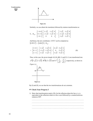 30
Transformations
Figure (b)
Similarly, we can obtain the translation followed by rotation transformation as:
Tv . .o
45
R
Ù
Ù
Ù
ÚÈ
È
È
É
Ç
1
0
0
0
1
0
1
0
1
Ù
Ù
Ù
Ú
È
È
É
Ç
/
1
0
0
0
2/1
2/1
0
2/1
2/1
È =
Ù
Ù
Ù
Ú
È
È
È
É
Ç
/
1
0
0
2/1
2/1
2/1
2/1
2/1
2/1
And hence, the new coordinates CBA ¦¦¦ can be computed as:
] _ ] _ o
45v RT.CBACBA ?¦¦¦
= .
Ù
Ù
Ù
ÚÈ
È
È
É
Ç
1
1
1
1
1
0
1
0
1
Ù
Ù
Ù
Ú
È
È
È
É
Ç
/
1
0
0
2/1
2/1
2/1
2/1
2/1
2/1
=
Ù
Ù
Ù
Ú
È
È
È
É
Ç
1
1
1
2/3
2/2
2/2
2/1
0
2/2
(II)
Thus, in this case, the given triangle A(1,0), B(0, 1) and C(1,1) are transformed into
* + * + ,
2
3
,
2
1
2/2,0,2/2,2/2 Õ
Ö
Ô
Ä
Å
Ã
¦¦¦¦¦¦ CandBA respectively, as shown in
Figure (c).
Figure (c)
C’
A’B’
C’’
B’’ A’’
By (I) and (II), we see that the two transformations do not commute.
- Check Your Progress 3
1) Show that transformation matrix (28), for the reflection about the line y=x, is
equivalent to the reflection relative to the x-axis followed by a counterclockwise
rotation of 900
.
………………………………………………………………………………………
………………………………………………………………………………………
………………………………………………………………………………………
………………………………………………………………………………………
 