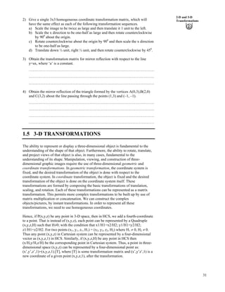 31
2-D and 3-D
Transformations2) Give a single 3x3 homogeneous coordinate transformation matrix, which will
have the same effect as each of the following transformation sequences.
a) Scale the image to be twice as large and then translate it 1 unit to the left.
b) Scale the x direction to be one-half as large and then rotate counterclockwise
by 900
about the origin.
c) Rotate counterclockwise about the origin by 900
and then scale the x direction
to be one-half as large.
d) Translate down ½ unit, right ½ unit, and then rotate counterclockwise by 450
.
3) Obtain the transformation matrix for mirror reflection with respect to the line
y=ax, where ‘a’ is a constant.
………………………………………………………………………………………
………………………………………………………………………………………
………………………………………………………………………………………
4) Obtain the mirror reflection of the triangle formed by the vertices A(0,3),B(2,0)
and C(3,2) about the line passing through the points (1,3) and (–1, –1).
………………………………………………………………………………………
………………………………………………………………………………………
………………………………………………………………………………………
………………………………………………………………………………………
1.5 3-D TRANSFORMATIONS
The ability to represent or display a three-dimensional object is fundamental to the
understanding of the shape of that object. Furthermore, the ability to rotate, translate,
and project views of that object is also, in many cases, fundamental to the
understanding of its shape. Manipulation, viewing, and construction of three-
dimensional graphic images require the use of three-dimensional geometric and
coordinate transformations. In geometric transformation, the coordinate system is
fixed, and the desired transformation of the object is done with respect to the
coordinate system. In coordinate transformation, the object is fixed and the desired
transformation of the object is done on the coordinate system itself. These
transformations are formed by composing the basic transformations of translation,
scaling, and rotation. Each of these transformations can be represented as a matrix
transformation. This permits more complex transformations to be built up by use of
matrix multiplication or concatenation. We can construct the complex
objects/pictures, by instant transformations. In order to represent all these
transformations, we need to use homogeneous coordinates.
Hence, if P(x,y,z) be any point in 3-D space, then in HCS, we add a fourth-coordinate
to a point. That is instead of (x,y,z), each point can be represented by a Quadruple
(x,y,z,H) such that HŒ0; with the condition that x1/H1=x2/H2; y1/H1=y2/H2;
z1/H1=z2/H2. For two points (x1, y1, z1, H1) = (x2, y2, z2, H2) where H1 0, H2 0.
Thus any point (x,y,z) in Cartesian system can be represented by a four-dimensional
vector as (x,y,z,1) in HCS. Similarly, if (x,y,z,H) be any point in HCS then
(x/H,y/H,z/H) be the corresponding point in Cartesian system. Thus, a point in three-
dimensional space (x,y,z) can be represented by a four-dimensional point as:
(x’,y’,z’,1)=(x,y,z,1).[T], where [T] is some transformation matrix and (x’,y’z’,1) is a
new coordinate of a given point (x,y,z,1), after the transformation.
 